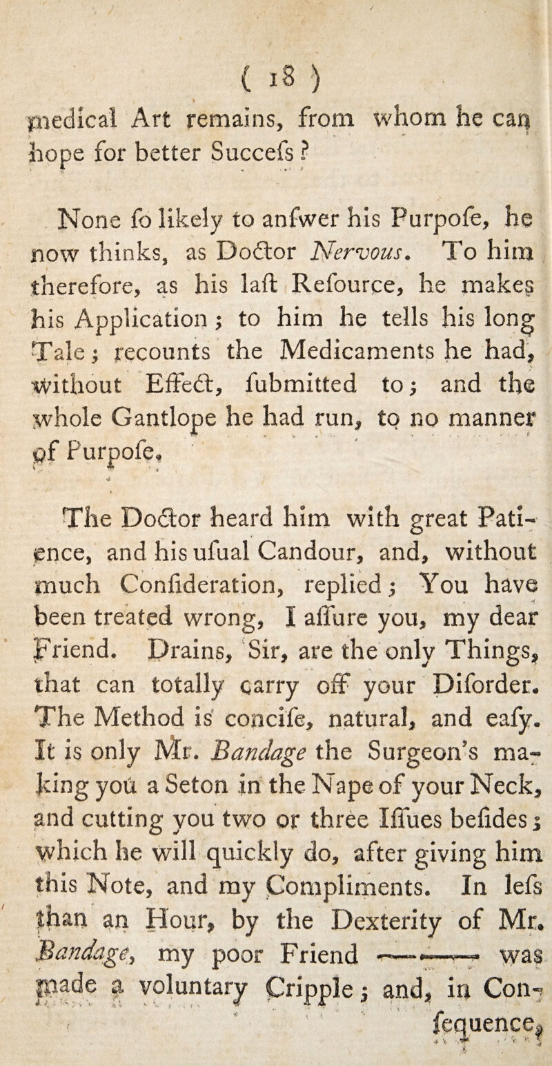 .) ( i8 ) % medical Art remains, from whom he can hope for better Succefs ? None fo likely to anfwer his Purpofe, he now thinks, as Dodtor Nervous. To him I _ therefore, as his laft Refource, he makes his Application; to him he tells his long Tale; recounts the Medicaments he had, ' v Without Effedt, fubmitted to; and the whole Gantlope he had run, to no manner pf Purpofe. The Dodtor heard him with great Pati¬ ence, and his ufual Candour, and, without much Conlideration, replied; You have been treated wrong, I allure you, my dear Friend. Drains, Sir, are the only Things, that can totally carry off your Diforder. The Method is concife, natural, and eafy. It is only Mr. Bandage the Surgeon’s ma¬ king you a Seton jn the Nape of your Neck, f and cutting you two or three Iffues befides; which he will quickly do, after giving him this Note, and my Compliments. In lefs than an Hour, by the Dexterity of Mr. Bandage, my poor Friend *—-»—■— was e; and, in Corn fequence!