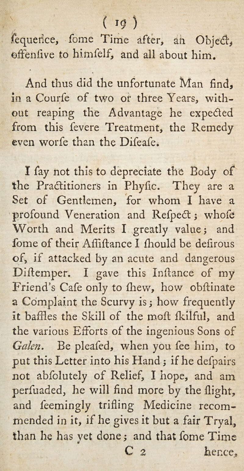 fequerice, fome Time after, ail Obje$, offenfive to himfelf, and all about him. And thus did the unfortunate Man find, in a Courfe of two of three Years, with¬ out reaping the Advantage he expe&ed from this fevere Treatment, the Remedy even worfe than the Difeafe. I fay not this to depreciate the Body of the Practitioners in Phyfic. They are a Set of Gentlemen, for whom I have a profound Veneration and RefpeCt; whofe Worth and Merits I greatly value; and fome of their AAffiance I fhould be defirous of, if attacked by an acute and dangerous Diftemper. I gave this Instance of my Friend’s Cafe only to drew, how obftinate a Complaint the Scurvy is; how frequently it baffles the Skill of the molt fldlful, and the various Efforts of the ingenious Sons of Galen. Be pleafed, when you fee him, to put this Letter into his Hand; if he defpairs not absolutely of Relief, I hope, and am perfuaded, he will find more by the flight, and feemingly trifling Medicine recom¬ mended in it, if he gives it but a fair Trval, than he has yet done; and that fome Time