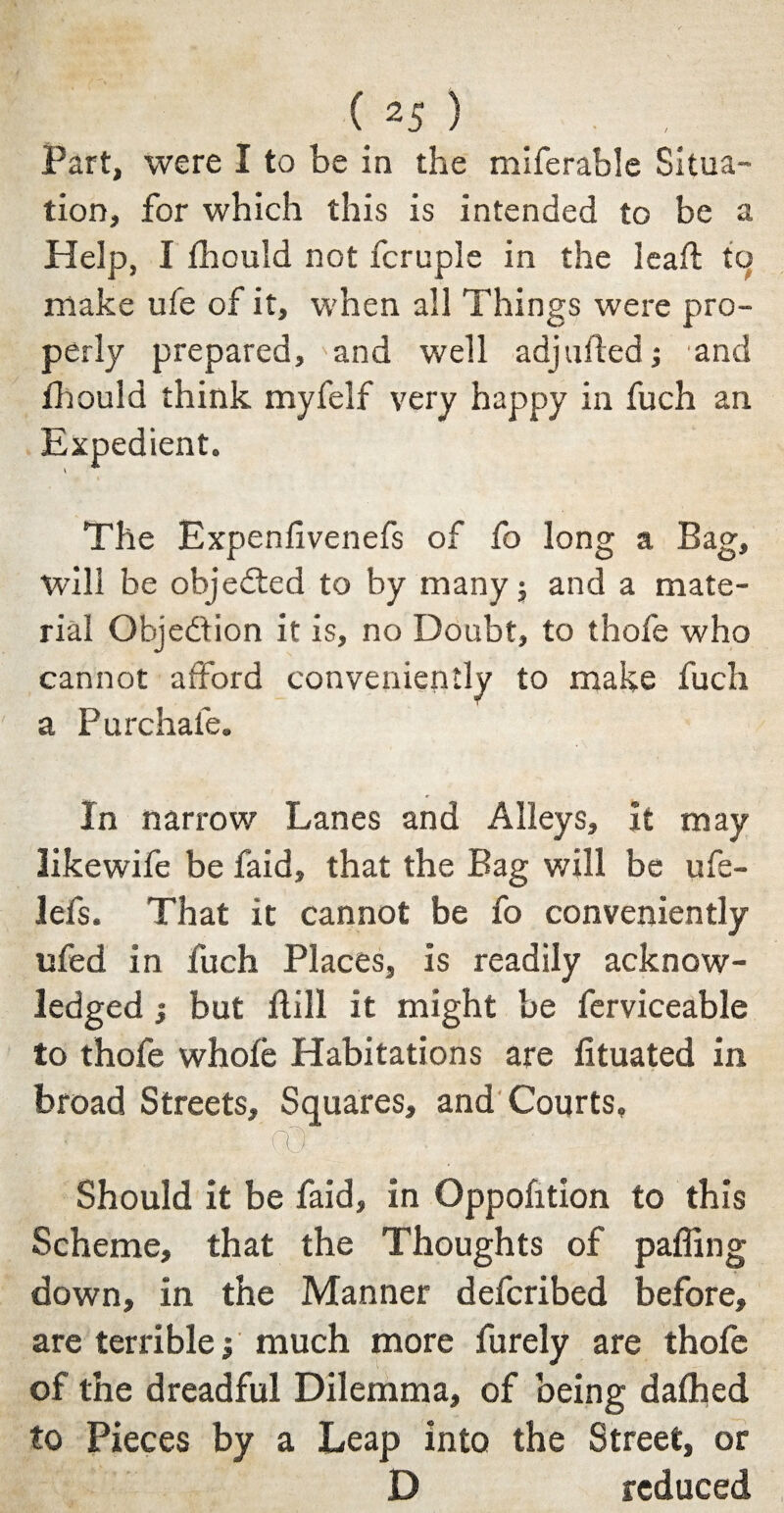 Part, were I to be in the miferable Situa¬ tion, for which this is intended to be a Help, I fhould not fcruple in the leaf! tq make ufe of it, when all Things were pro¬ perly prepared, 'and well adjLifted; and Ihould think myfelf very happy in fuch an Expedient. The Expenfivenefs of fo long a Bag, will be objected to by many $ and a mate¬ rial Objection it is, no Doubt, to thofe who cannot afford conveniently to make fuch a Pu rebate. In narrow Lanes and Alleys, it may likewife be faid, that the Bag will be ufe- lefs. That it cannot be fo conveniently ufed in fuch Places, is readily acknow¬ ledged j but Hill it might be ferviceable to thofe whofe Habitations are lituated in broad Streets, Squares, and Courts, 'fO • J. ' . 1 Should it be faid, in Oppofition to this Scheme, that the Thoughts of palling down, in the Manner deferibed before, are terrible j much more Purely are thofe of the dreadful Dilemma, of being dalhed to Pieces by a Leap into the Street, or D reduced