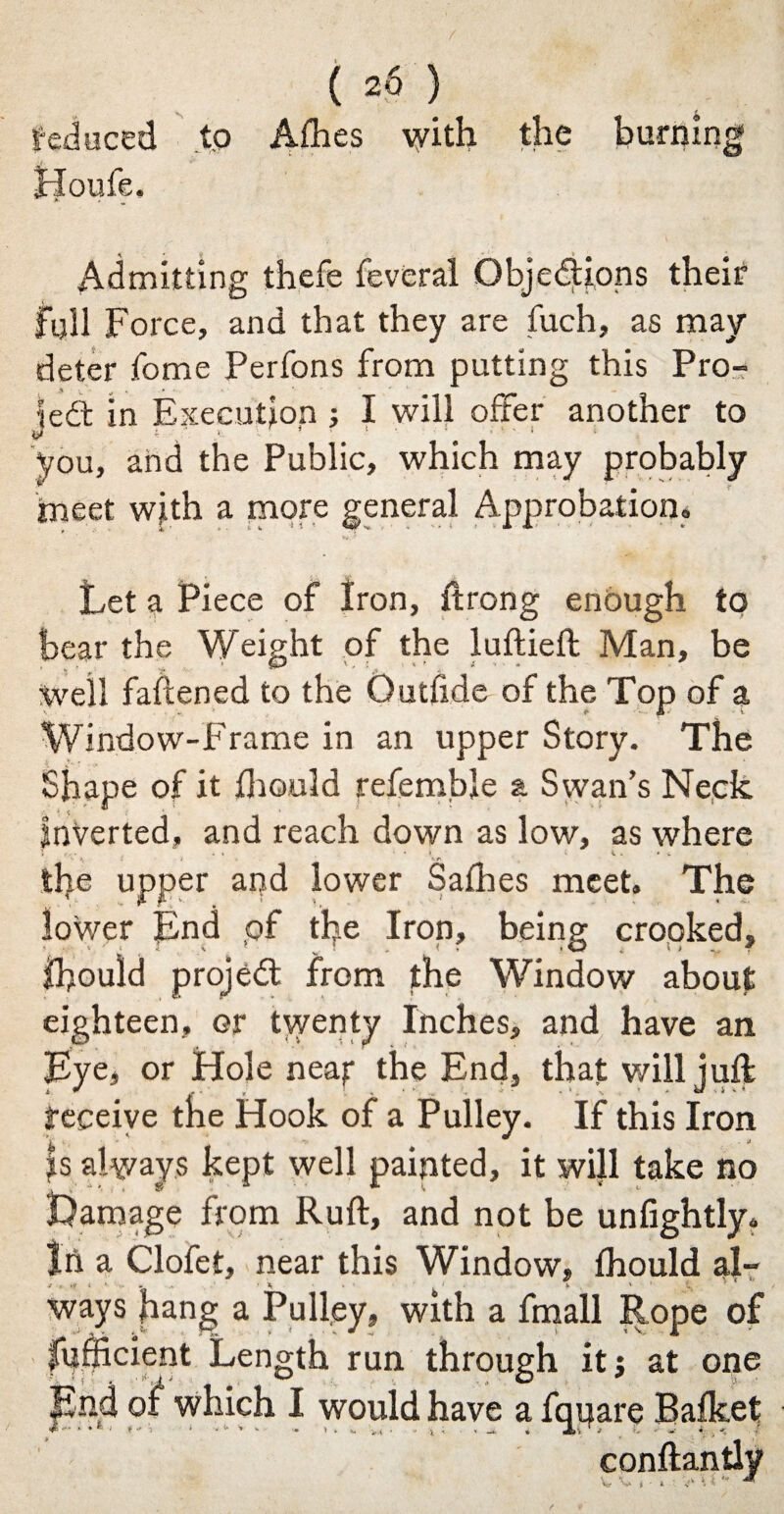 / ( 26 ) reduced to Afhes with the burning Jrloufe. Admitting thefe feveral Objections their full Force, and that they are fuch, as may deter fome Perfons from putting this Pro¬ le dt in Execution ; I will offer another to fcl 4- ' ’ v. * ' ' ■ 1 ' ! you, and the Public, which may probably meet with a more general Approbation. Let a Piece of Iron, itrong enough to bear the Weight of the luftieft Man, be Well fattened to the Outfide of the Top of a Window-Frame in an upper Story. The Shape of it thould referable a Swan’s Neck Inverted, and reach down as low, as where the upper and lower Saffies meet. The lower End pf the Iron, being crooked, ihould projed from the Window about eighteen, or twenty Inches, and have an Lye, or Hole neaf the End, that will juft receive the Hook of a Pulley. If this Iron is always kept well painted, it will take no amage from Ruft, and not be unfightly. In a Clofet, near this Window, fhould al¬ ways hang a Pulley, with a fmall Rope of fufficient Length run through it 5 at one nd which I would have a fquare Bafket < P J. i Hi-