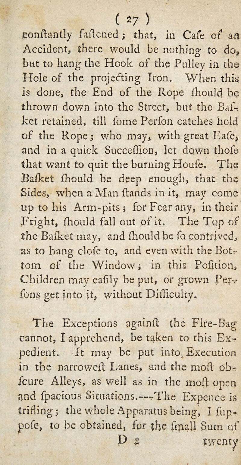 conftantly fattened; that, in Cafe of an Accident, there would be nothing to do* but to hang the Hook of the Pulley in the Hole of the projecting Iron, When this is done, the End of the Rope fhould be thrown down into the Street, but the Baf- ket retained, till fome Perfon catches hold of the Rope ; who may, with great Eafe, and in a quick Succeffion, let down thofe that want to quit the burning Houfe. The Bafket fhould be deep enough, that the Sides, when a Man Hands in it, may come up to his Arm-pits ; for Fear any, in their Fright, fhould fall out of it. The Top of the Baileet may, and fhould be fo contrived, as to hang clofe to, and even with the Bot? tom of the Window; in this Pofition, Children may eafily be put, or grown Per? fons get into it, without Difficulty, The Exceptions againfl the Fire-Bag cannot, I apprehend, be taken to this Ex¬ pedient. It may be put into. Execution in the narrowed: Lanes, and the mod: ob- feure Alleys, as well as in the mod: open and fpacious Situations.-—The Expence is trifling; the whole Apparatus being, I fup- pofe, to be obtained, for the fin all Sum of P Z twenty