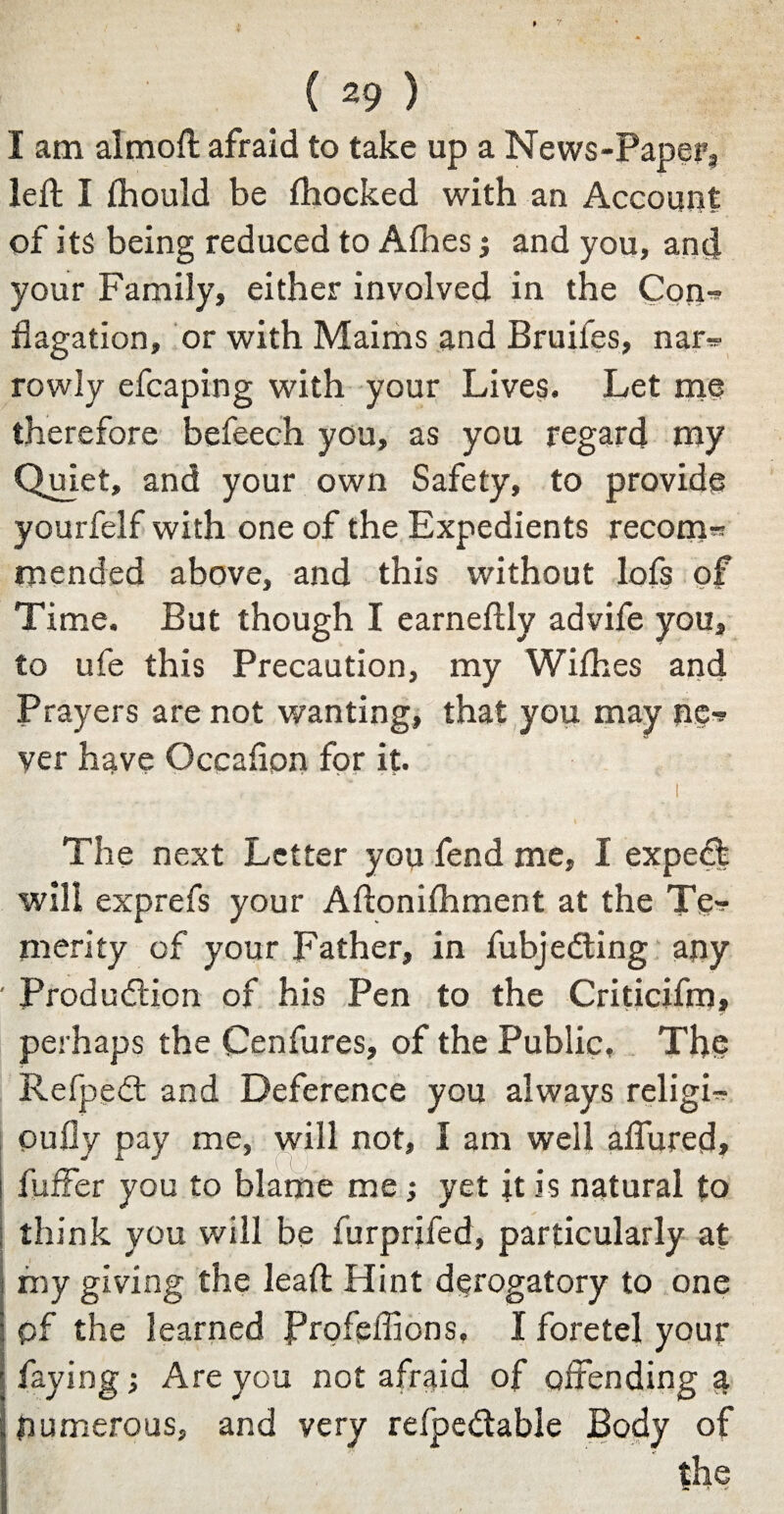 I am almoft afraid to take up a News-Paper, left I ihould be fhocked with an Account of its being reduced to Allies j and you, and your Family, either involved in the Con-* flagation, or with Maims and Bruifes, nar= rowly efcaping with your Lives. Let me therefore befeech you, as you regard my Quiet, and your own Safety, to provide yourfelf with one of the Expedients recom= mended above, and this without lofs of Time. But though I earneftly advife you, to ufe this Precaution, my Wifties and Prayers are not wanting, that you may ne^ ver have Occafion for it. I \ The next Letter you fend me, I expedfc will exprefs your Aftoniihment at the Te-* merity of your Father, in fubje Cling any ' Production of his Pen to the Criticifm, perhaps the Cenfures, of the Public, The RefpeCt and Deference you always religR oufly pay me, will not, I am well affured, i fuffer you to blame me; yet it is natural to think you will be furprifed, particularly at fny giving the leaft Hint derogatory to one pf the learned Profeffions, I foretel your faying; Are you not afraid of offending a numerous, and very refpeCtable Body of the