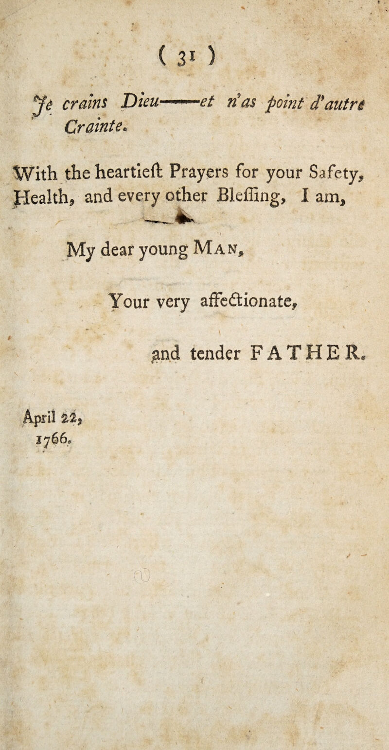 crains Dieu »— -et n’as point d'autm Crainte. With the heartieft Prayers for your Safety, Health, and every other Bleffing, I am, < ' , • ' / My deaf young Man, Your very affedtionate, ;and tender FATHER* April £2, 1766, I