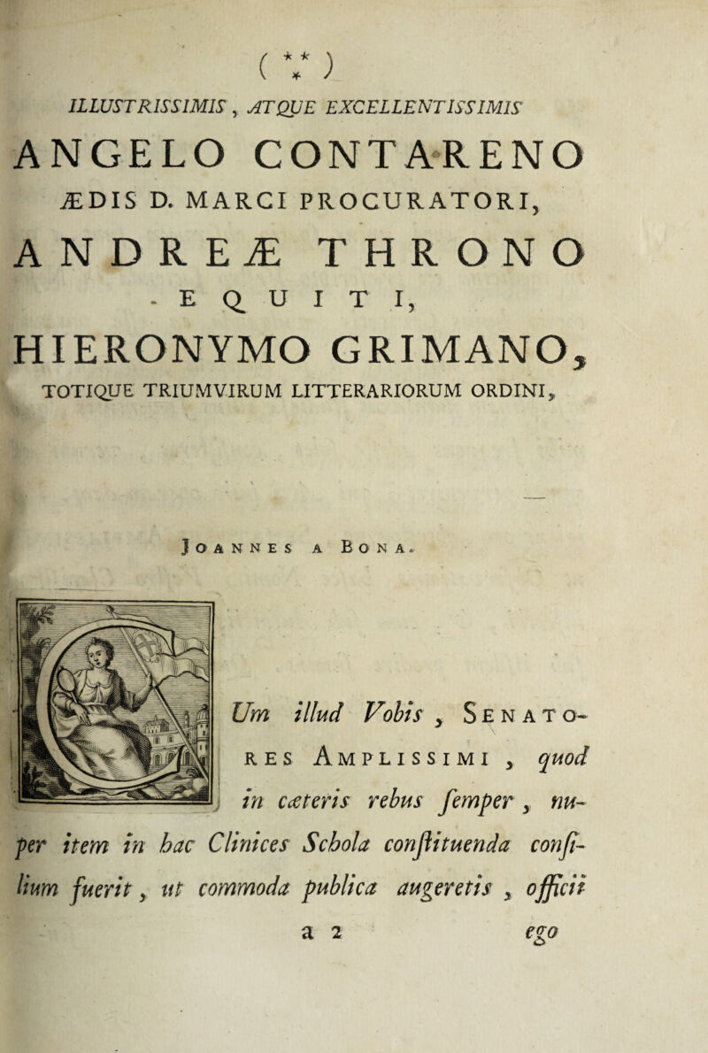 ILLUSTRISSIMIS, ATQUE EXCELLENTISSIMIS ANGELO CONTARENO JEDIS D. MARCI PROCURATORI, ANDRE£THRONO - E Q. U I T I, HIERONYMO GRIMANO, TOTIQUE TRIUMVIRUM LITTERARIORUM ORDINI, Joannes a Bona.. Um illud Vohis , Senato¬ res Amplissimi , quod J in ceteris rebus femper , nu¬ per item in hac Clinices Schola conjlituenda conji- lium fuerit, ut commoda publica augeretis , officii a 2 ego