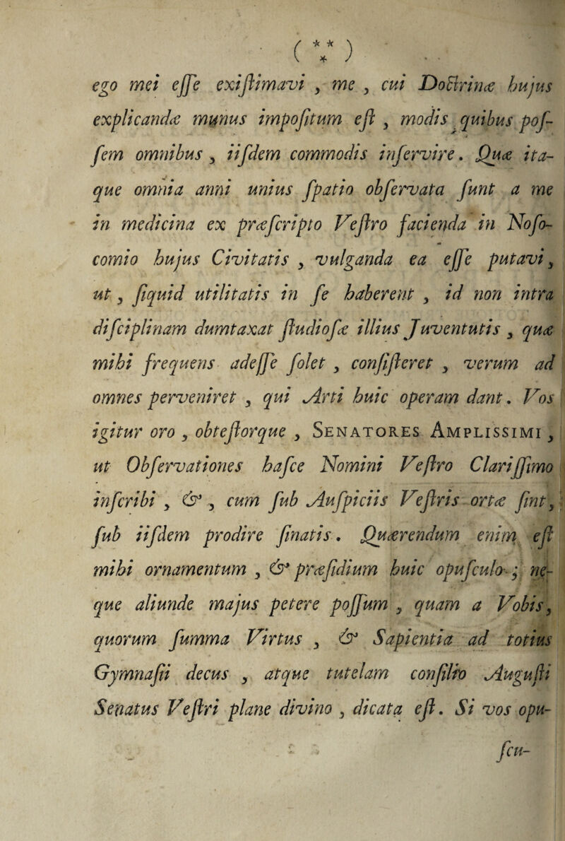 ego mei ejje exifimavi , me , cui DoHrina hujus explicanda munus impojitum ef y modis quibus pof- S . -Ai , . ' . .4 ^ fem omnibus, iifdem commodis i nfervi re. Qua ita¬ que omnia anni unius fpatio obfervata funt a me in medicina ex prafcripto Vefro facienda in Nofo- comto hujus Civitatis , vulganda ea ejfe putavi, ut, fiquid utilitatis in fe haberent , id non intra difciplinam dumtaxat fudiofe illius Juventutis 3 qua mihi frequens adeffe folet , confiferet , verum ad omnes perveniret , qui jlrti huic operam dant. Vos igitur oro , obtejlorque , Senatores Amplissimi 3 ut Obfervationes hafce Nomini Veflro Clariffvmo infcribi , & , cum fub ^iufpiciis Vefris orta fnt\, fub iifdem prodire finatis. Qu arendum enim ef mihi ornamentum , & pra fidium huic opufculo-; ne¬ que aliunde majus petere pojjum s quam a Vobis, quorum fumma Virtus , & Sapientia ad totius Gymnafii decus , atque tutelam confilio Augufi Senatus Vefri plane divino , dicata ef. Si vos opu- ■ ■ '