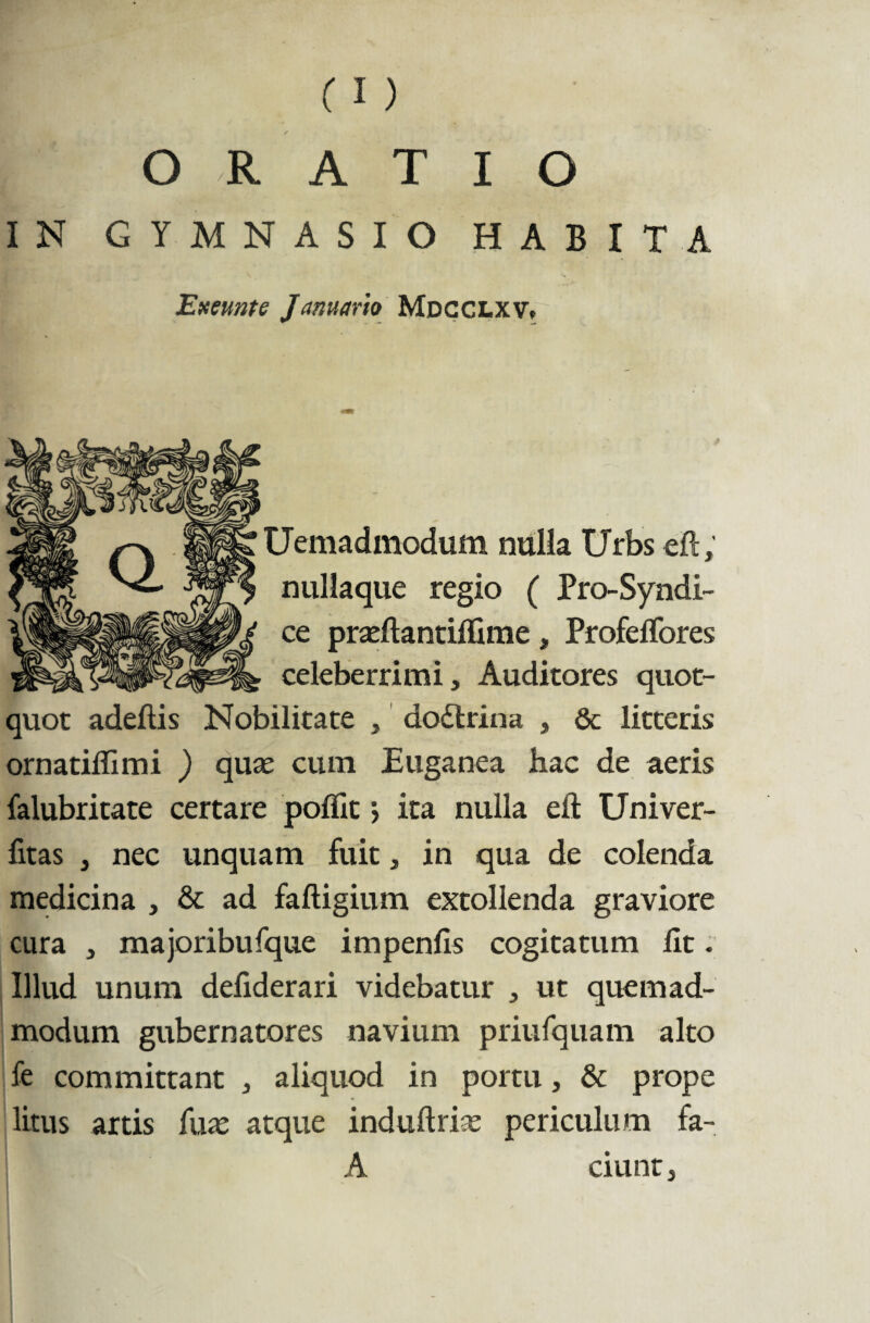 IN GYMNASIO HABITA 'Exeunte Januario Mdcclxv, Uemadmodum nulla Urbs eft; nullaque regio ( Pro-Syndi- ce prasftantiftime, Profeflores celeberrimi. Auditores quot¬ quot adeftis Nobilitate , do£trina , & litteris ornatiffimi ) qua: cuin Euganea hac de aeris falubritate certare poflit> ita nulla eft Univer- fitas , nec unquam fuit, in qua de colenda medicina , & ad faftigium extollenda graviore cura , majoribufque impenfis cogitatum lit. Illud unum defiderari videbatur , ut quemad¬ modum gubernatores navium priufquam alto fe committant , aliquod in portu, & prope litus ards fux atque induftrise periculum fa- A ciunt,