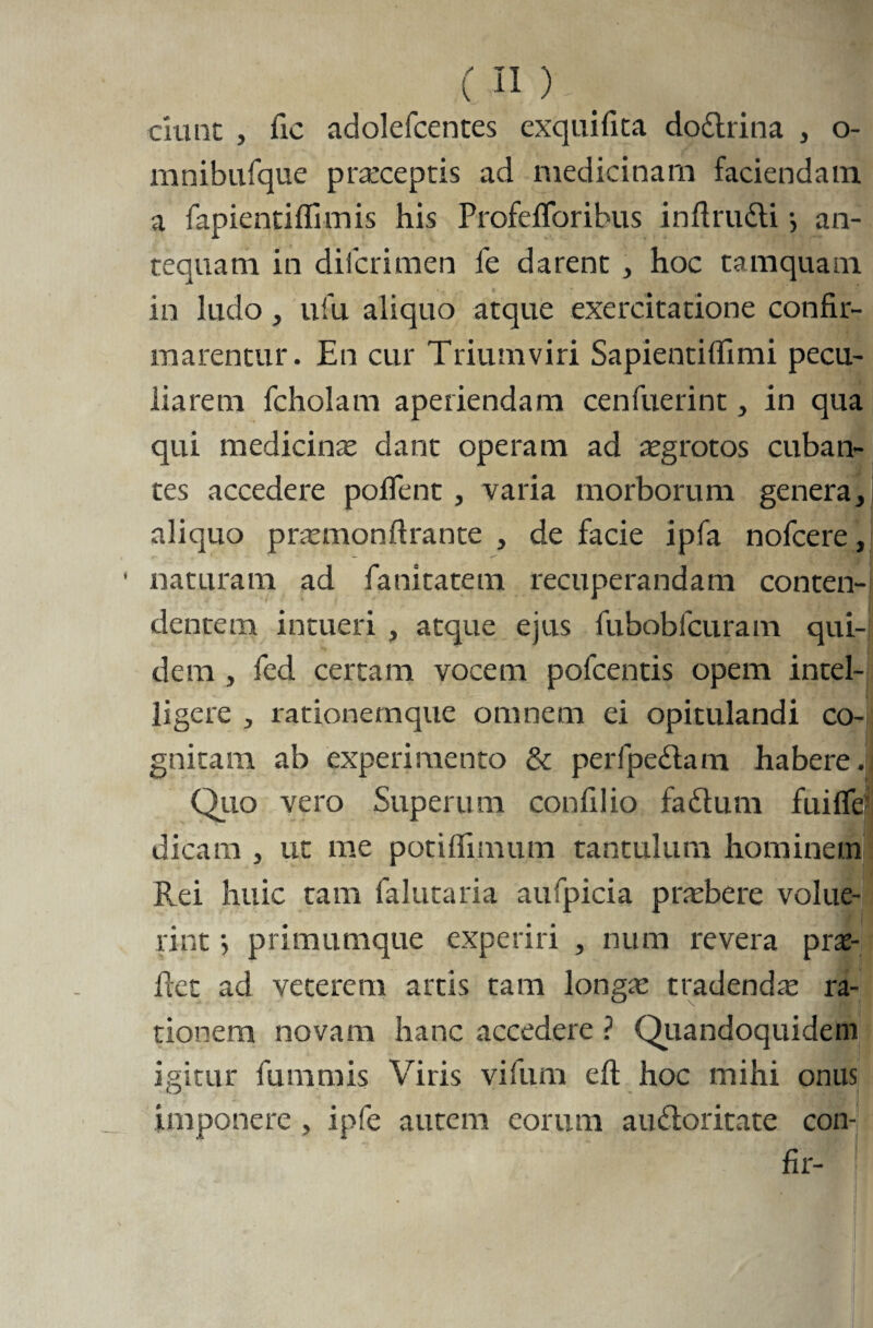 ciunt , fic adolefcentes exqilifita dodrina , o- mnibufque praeceptis ad medicinam faciendam, a fapientiffimis his ProfeiToribus inftrudi j an¬ tequam in dilcrimen fe darent , hoc tamquam in ludo, ufu aliquo atque exercitatione confir¬ marentur. En cur Triumviri Sapientiflimi pecu¬ liarem fcholam aperiendam cenfuerint, in qua qui medicinae dant operam ad aegrotos cuban¬ tes accedere pollent , varia morborum genera, aliquo praemonftrante , de facie ipfa nofcere, • naturam ad fanitatem recuperandam conten¬ dentem intueri , atque ejus fubobfcuram qui¬ dem , fed certam vocem pofcentis opem intel- ligere , rationemque omnem ei opitulandi co-| gnitam ab experimento & perfpedam habere. Quo vero Superum confilio fadum fuifle' dicam , ut me potifiimum tantulum hominem Rei huic tam falutaria aufpicia praebere volue¬ rint •, primumque experiri , num revera pras¬ itet ad veterem artis tam longae tradendae ra¬ tionem novam hanc accedere ? Quandoquidem igitur fummis Viris yifum e fi: hoc mihi onus imponere , ipfe autem eorum audoritate con-