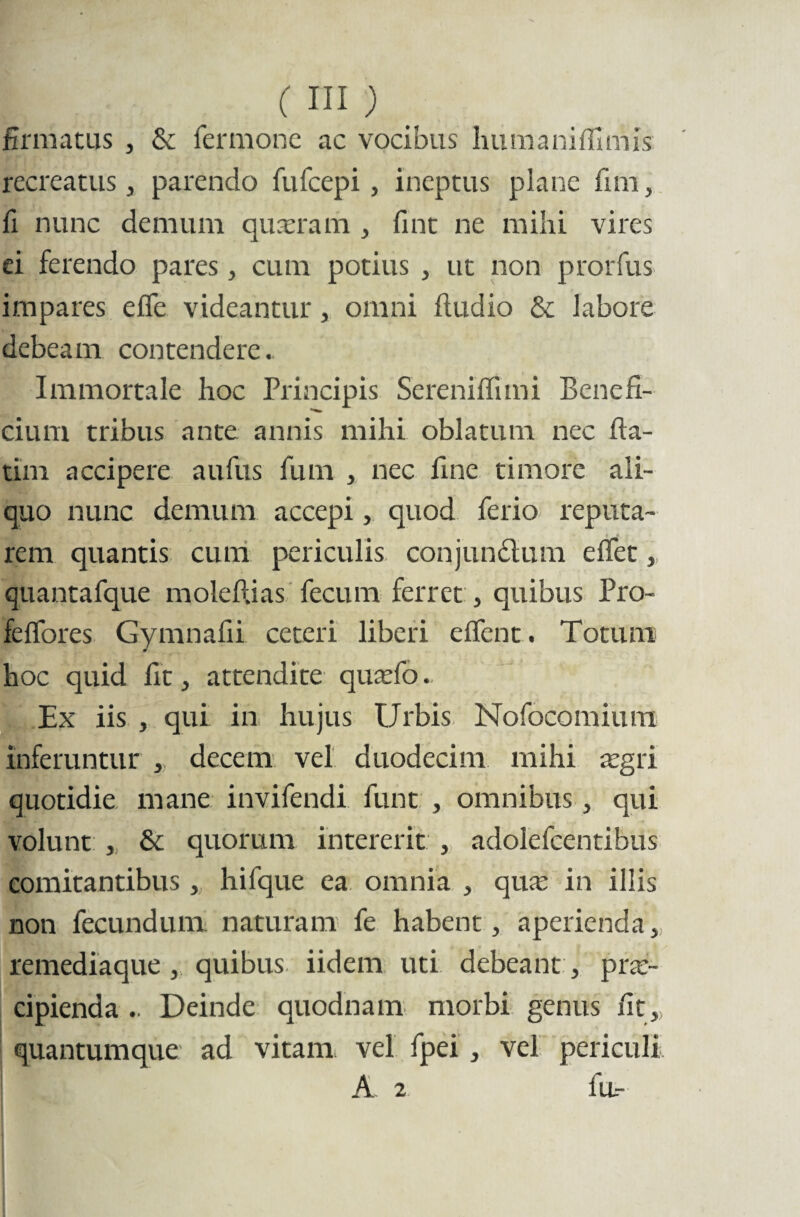 firmatus , & fermonc ac vocibus hu m a ni ffim is recreatus j parendo fufcepi, ineptus plane fim, fi nunc demum quaeram , fint ne mihi vires ei ferendo pares, cum potius , ut non prorfus impares efle videantur, omni ftudio & labore debeam contendere. Immortale hoc Principis Sereniffimi Benefi¬ cium tribus ante annis mihi oblatum nec fia- tim accipere aufus fum , nec fine timore ali¬ quo nunc demum accepi, quod ferio reputa¬ rem quantis cum periculis conjun&um effet, quantafque molellias fecum ferret, quibus Pro- felfores Gymnafii ceteri liberi effent. Totum hoc quid fit 3 attendite quaefo. Ex iis , qui in hujus Urbis Nofocomium inferuntur , decem vel duodecim mihi aegri quotidie mane invifendi funt , omnibus, qui volunt , & quorum intererit , adolefcentibus comitantibus, hifque ea omnia , qua; in illis non fecundum naturam fe habent, aperienda> remediaque , quibus iidem uti debeant, prae¬ cipienda .. Deinde quodnam morbi genus fit,, quantumque ad vitam vel fpei , vel periculi ! A 2 flL-