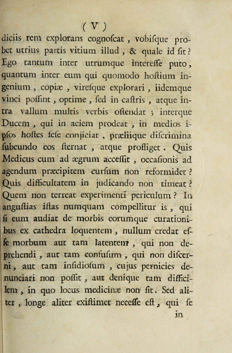 (V) diciis rem explorans cognofcat , vobifque pro- bet utrius parcis vicium illud , & quale id fit ? Ego tantum inter utrumque intereffe puto, quantum inter eum qui quomodo holtium in¬ genium , copis , virefque explorari, iidemque vinci poffint, optime 3 fed in caftris , atque in¬ tra vallum multis verbis offendat ; interque Ducem , qui in aciem prodeat , in medios i- pfos holtes lele conjiciat , prsliique difcrimina fubeundo eos fternat , atque profliget . Quis Medicus cum ad aegrum acceflit, occafionis ad agendum praecipitem curium non reformidet ? Quis difficultatem in judicando non timeat ? Quem non terreat experimenti periculum ? In anguflias iftas numquam compellitur is , qui fi eum audiat de morbis eorumque curationi¬ bus ex cathedra loquentem , nullum credat ef- fe morbum aut tam latentem , qui non de¬ prehendi , aut tam eonfufum , qui non difcer- ni, aut tam infidiofum , cujus pernicies de- nunciari non poflit, aut denique tam diffici¬ lem , in quo locus medicine non fit. Sed ali¬ ter , longe aliter exiflimet neceffe eft, qui fe