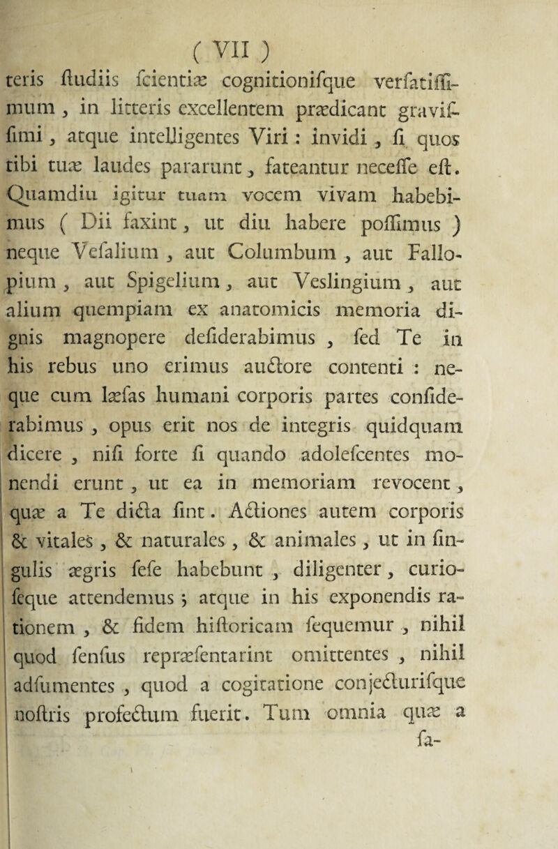 teris ftudiis fcientias cognitionifque verfatifli- mum , in litteris excellentem prodicant gravia funi, atque inteliigentes Viri : invidi , fi quos tibi tuas laudes pararunt, fateantur neceffe eft. Quamdiu igitur tuam vocem vivam habebi¬ mus ( Dii faxint, ut diu habere pofhmus ) neque Vefalium , aut Columbum , aut Fallo- pium , aut Spigelium, aut Veslingium , aut alium quempiam ex anatomicis memoria di¬ gnis magnopere defiderabimus , fed Te in his rebus uno erimus auctore contenti : ne¬ que cum lasfas humani corporis partes confide- rabimus , opus erit nos de integris quidquam dicere , nifi forte fi quando adolefcentes mo¬ nendi erunt, ut ea in memoriam revocent, quas a Te di&a fint. Actiones autem corporis 6t vitales , & naturales, & animales , ut in lin¬ gulis asgris fefe habebunt , diligenter, curio- feque attendenms > atque in his exponendis ra¬ tionem , & fidem hiftoricam fequemur , nihil ! quod fenfus reprasfentarint omittentes , nihil adfumentes , quod a cogitatione conjedturifque noftris profedum fuerit. Tum omnia quas a ■ 1F ¥r~- fa-