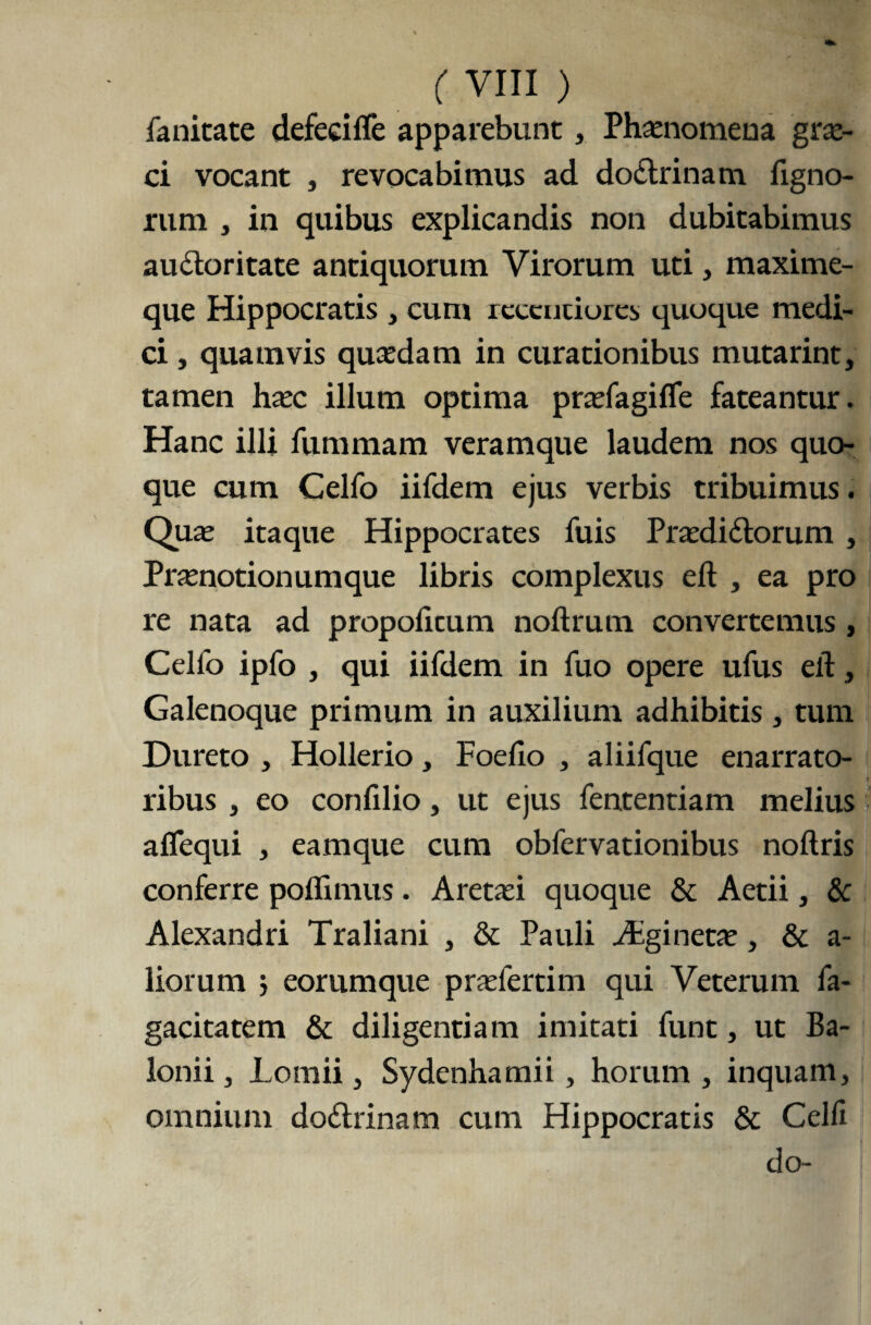 fanitate defeci fle apparebunt , Phaenomena grx- ci vocant , revocabimus ad doCtrinam Agno¬ rum , in quibus explicandis non dubitabimus auctoritate antiquorum Virorum uti, maxime- que Hippocratis , cum rcccnciures quoque medi¬ ci , quamvis quxdam in curationibus mutarint, tamen hxc illum optima prxfagifle fateantur. Hanc illi fummam veramque laudem nos quo¬ que cum Celfo iifdem ejus verbis tribuimus. Quae itaque Hippocrates fuis PrxdiCtorum , Prxnotionumque libris complexus eft , ea pro re nata ad propoiicum noftrum convertemus , Celfo ipfo , qui iifdem in fuo opere ufus eft, Galenoque primum in auxilium adhibitis, tum Dureto , Hollerio, Foefio , aliifque enarrato¬ ribus , eo confilio , ut ejus fententiam melius aflequi , eamque cum obfervationibus noftris conferre poflimus. Aretxi quoque & Aetii, & Alexandri Traliani , & Pauli Aginetx, & a- liorum } eorumque pradertim qui Veterum fa- gacitatem & diligentiam imitati funt, ut Ba- lonii , Lomii, Sydenhamii, horum , inquam, omnium doCtrinam cum Hippocratis & Celli do-