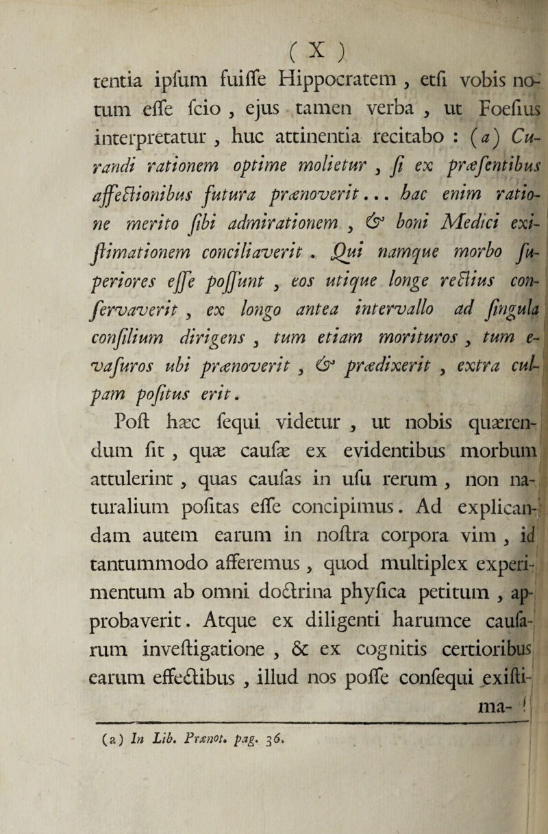 tentia ipfum fuiffe Hippocratem , etfi vobis no¬ tum effe fcio , ejus tamen verba , ut Foefius interpretatur , huc attinentia recitabo : (a) Cu¬ randi rationem optime molietur , fi ex pratentibus ajfeBionibus futura praenoverit... hac enim ratio¬ ne merito fibi admirationem , & boni Medici exi- ftimationem conciliaverit . Qui namque morbo fu- periores effe pojfunt , eos utique longe reclius con- fervaverit , ex longo antea intervallo ad fngula conlilium dirigens , tum etiam morituros > tum e- vafuros ubi pronoverit , & prodixerit , extra cul¬ pam pofitus erit. Poft haec fequi videtur , ut nobis queren¬ dum fit , que caulae ex evidentibus morbum attulerint , quas caufas in ufu rerum , non na¬ turalium politas effe concipimus. Ad explican¬ dam autem earum in noftra corpora vim , id tantummodo afferemus, quod multiplex experi¬ mentum ab omni doctrina phylica petitum , ap¬ probaverit. Atque ex diligenti harumce caula¬ rum inveftigatione , & ex cognitis certioribus earum effedlibus , illud nos poffe confequi exilii- ma- ! (a) In Lib. Prxnot. pag. 36,