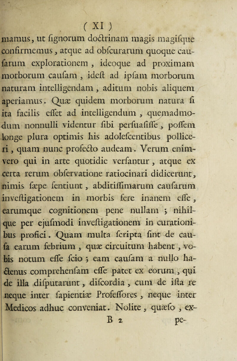 mamus, ut lignorum doctrinam magis magifque confirmemus, atque ad obfcurarum quoque cau- farum explorationem , ideoque ad proximam morborum caufam , idelt ad ipfam morborum naturam intelligendam , aditum nobis aliquem aperiamus. Quas quidem morborum natura fi ita facilis e flet ad inteliigendum , quemadmo¬ dum nonnulli videntur libi perfuafifle , poflem longe plura optimis his adolefcentibus pollice¬ ri , quam nunc profecto audeam. Verum enim- vero qui in arte quotidie verfantur, atque ex certa rerum obfervatione ratiocinari didicerunt, nimis fas pe fentiunt, abditifllmarum caufarum inveftigationem in morbis fere inanem efle, earumque cognitionem pene nullam > nihil- que per ejufmodi inveftigationem in curationi¬ bus profici. Quam multa fcripta fint de cau- fa earum febrium , quae circuitum habent, vo¬ bis notum efle fcio eam caufam a nullo ha- £tenus comprehenlam efle patet ex eorum , qui de illa difputarunt, difcordia , cum de ifta re neque inter fapientiae Profeflores , neque inter Medicos adhuc conveniat. Nolite, quasfo , ex- B 2 pe-