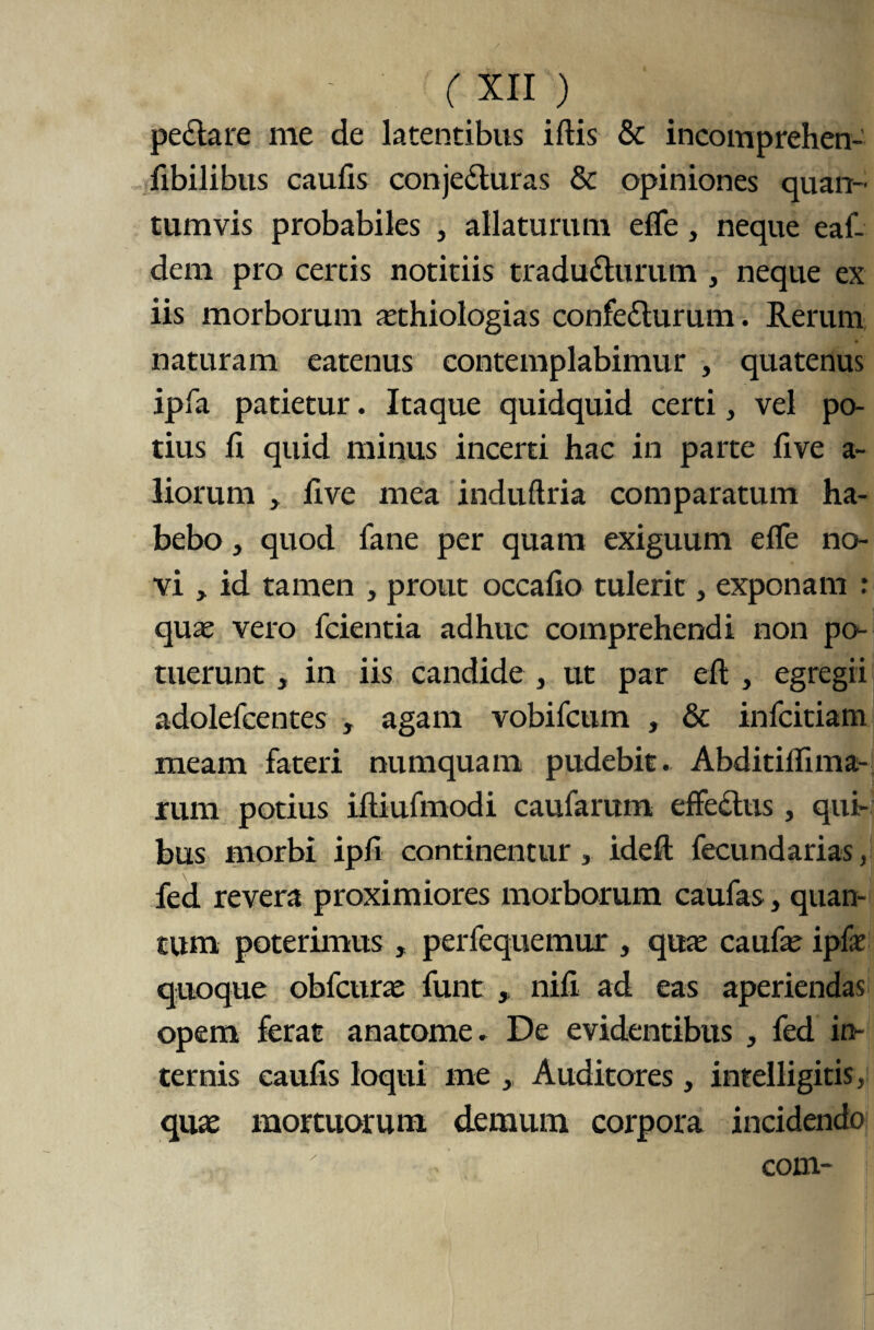 pectare me de latentibus iftis & incomprehen- fibilibus caufis conjeCturas & opiniones quan¬ tumvis probabiles , allaturum e fle, neque eaf- dem pro certis notitiis traducturum , neque ex iis morborum asthiologias confeCturum. Rerum naturam eatenus contemplabimur , quatenus ipfa patietur. Itaque quidquid certi, vel po¬ tius fl quid minus incerti hac in parte five a- liorum , flve mea induftria comparatum ha¬ bebo , quod fane per quam exiguum effe no¬ vi , id tamen , prout occafio tulerit, exponam : quas vero fcientia adhuc comprehendi non pa¬ tuerunt , in iis candide , ut par elt , egregii adolefcentes , agam vobifcum , & infcitiam meam fateri numquam pudebit. Abditiflima- rum potius iftiufmodi caufarum effectus, qui¬ bus morbi ipfi continentur 3 idefl: fecundarias, fed revera proximiores morborum caufas, quan¬ tum poterimus , perfequemur , quas caufas ipfe quoque obfcuras funt nifi ad eas aperiendas opem ferat anatome. De evidentibus , fed in¬ ternis caufis loqui me , Auditores, intelligitis, quas mortuorum demum corpora incidendo com-