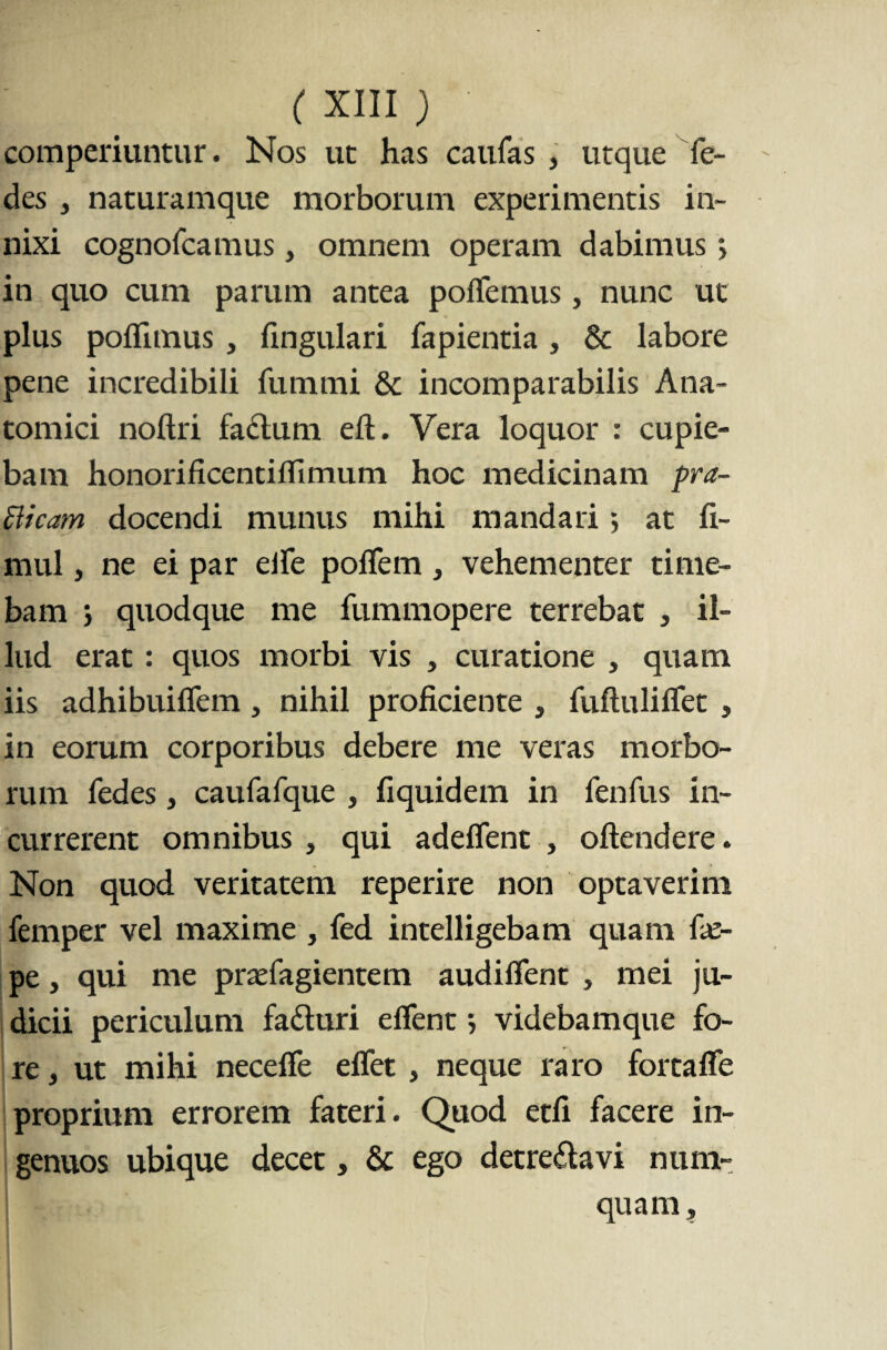 comperiuntur. Nos ut has caufas , utque fe- des , naturamque morborum experimentis in¬ nixi cognofcamus, omnem operam dabimus> in quo cum parum antea pollemus, nunc ut plus poflimus, fingulari fapientia , & labore pene incredibili fummi & incomparabilis Ana¬ tomici noftri facium efi. Vera loquor : cupie¬ bam honorificentiflimum hoc medicinam pra¬ eficam docendi munus mihi mandari •, at fi- mul, ne ei par elle polfem, vehementer time¬ bam j quodque me fummopere terrebat , il¬ lud erat : quos morbi vis , curatione , quam iis adhibuiflem , nihil proficiente , fufiuliflet , in eorum corporibus debere me veras morbo¬ rum fedes} caufafque , fiquidem in fenfus in¬ currerent omnibus , qui adeflent , oftendere. Non quod veritatem reperire non optaverim femper vel maxime , fed intelligebam quam fx- pe, qui me prasfagientem audiffent , mei ju¬ dicii periculum faduri efient > videbamque fo¬ re , ut mihi neceffe eflet , neque raro fortaffe proprium errorem fateri. Quod etfi facere in¬ genuos ubique decet, & ego detre£lavi num- quam.