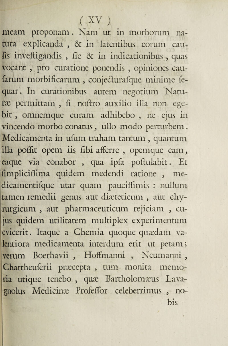 meam proponam. Nam ut in morborum na¬ tura explicanda , & in latentibus eorum cau¬ lis inveftigandis , iic & in indicationibus, quas vocant , pro curatione ponendis , opiniones cau¬ larum morbificarum , conje&urafque minime fe- quar. In curationibus autem negotium Natu¬ ra permittam , ii noftro auxilio illa non ege¬ bit , omnemque curam adhibebo , ne ejus in vincendo morbo conatus, ullo modo perturbem. Medicamenta in ufum traham tantum , quantum illa poflit opem iis libi afferre , opemque eam, eaque via conabor , qua i pia poftulabit. Et iimpliciffima quidem medendi ratione , me- dicamentifque utar quam pauci ffimis : nullum tamen remedii genus aut dieteticum , aut chy- rurgicum , aut pharmaceuticum rejiciam , cu¬ jus quidem utilitatem multiplex experimentum evicerit. Itaque a Chemia quoque quedam va~ lentiora medicamenta interdum erit ut petam 5 verum Boerhavii , Hoffmanni , Neumanni , Chartheuferii precepta , tum monita memo¬ ria utique tenebo , que Bartholomeus Lava- gnolus Medicine Profeffor celeberrimus , no- i bis