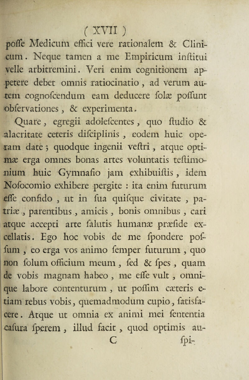 polle Medicum effici vere rationalem & Clini¬ cum . Neque tamen a me Empiricum ififtitui velle arbitremini. Veri enim cognitionem ap¬ petere debet omnis ratiocinatio, ad verum au¬ tem cognofcendum eam deducere (olx poliunt oblervationes , & experimenta. Quare, egregii adolelcentes, quo (ludio & alacritate ceteris difciplinis , eodem huic ope¬ ram date ; quodque ingenii ve (Iri, atque opti¬ ma erga omnes bonas artes voluntatis teftimo niurn huic Gymnalio jam exhibuiliis, idem Nofocomio exhibere pergite : ita enim futurum elle conhdo , ut in fua quifque civitate , pa¬ trite , parentibus, amicis 3 bonis omnibus , cari atque accepti arte lalutis humanae pradide ex¬ cellatis. Ego hoc vobis de me fpondere pof- fum , eo erga vos animo femper futurum , quo non folum officium meum , fed & fpes, quam de vobis magnam habeo , me elle vult, omni- que labore contenturum , ut poffim ca:teris e- tiam rebus vobis, quemadmodum cupio, fatisfa- cere. Atque ut omnia ex animi mei lententia cafiira fperem , illud, facit , quod optimis an- C