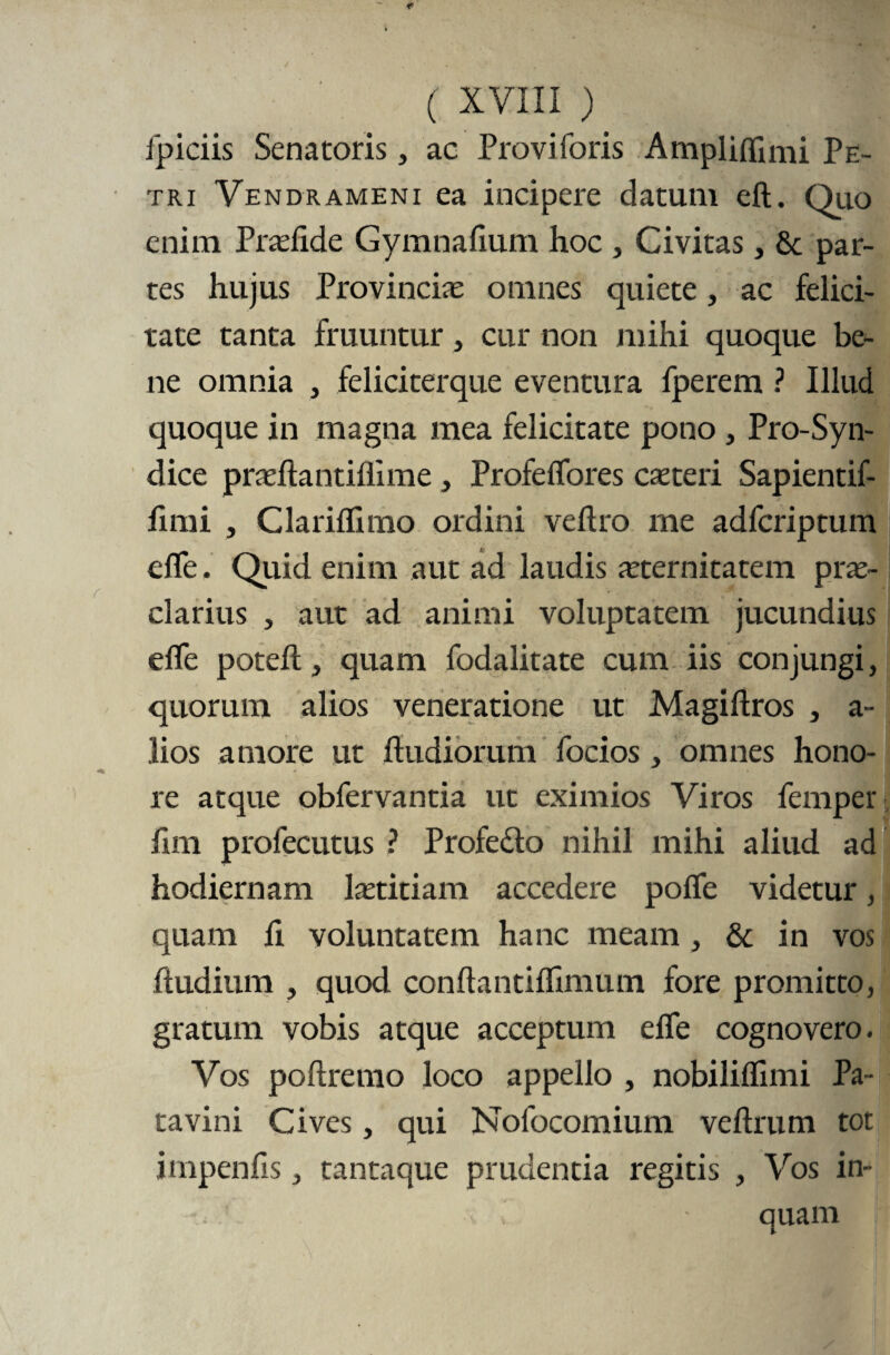 ( XVII i ) ipiciis Senatoris , ac Proviforis Amplifflmi Pe¬ tri Vendrameni ea incipere datum eft. Quo enim Praefide Gymnafium hoc , Civitas, 8c par¬ tes hujus Provinciae omnes quiete, ac felici¬ tate tanta fruuntur, cur non mihi quoque be¬ ne omnia , feliciterque eventura fperem ? Illud quoque in magna mea felicitate pono, Pro-Syn- dice praeftantiflime , Profeflores ceteri Sapientif- firni , Clariflimo ordini veftro me adfcriptum efle. Quid enim aut ad laudis aeternitatem prae¬ clarius , aut ad animi voluptatem jucundius efle potefl:, quam fodalitate cum iis conjungi, quorum alios veneratione ut Magiftros , a- lios amore ut ftudiorum focios, omnes hono¬ re atque obfervantia ut eximios Viros femper flm profecutus ? Profedto nihil mihi aliud ad hodiernam laetitiam accedere pofle videtur, quam fl voluntatem hanc meam, & in vos ftudium , quod conftantiflimum fore promitto, gratum vobis atque acceptum efle cognovero. Vos poftremo loco appello , nobiliflimi Pa¬ tavini Cives, qui Nolbcomium veftrum tot impenfis, tantaque prudentia regitis , Vos in¬