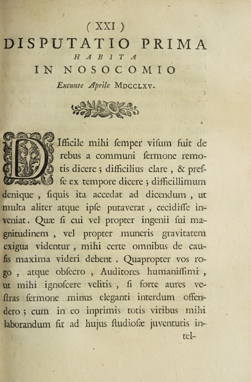 DISPUTATIO PRIMA H A B 1 T A IN NOSOCOMIO Exeunt e Aprile Mdcclxv. 't Ifficile mihi femper vifam fuit de | rebus a communi fermone remo- | tis dicere 5 difficilius clare , & pref- > fe ex tempore dicere > difficillimum denique , liquis ita accedat ad dicendum , ut multa aliter atque ipfe putaverat , cecidiffe in¬ veniat. Qua; fi cui vel propter ingenii fui ma¬ gnitudinem 3 vel propter muneris gravitatem exigua videntur , mihi certe omnibus de cau¬ lis maxima videri debent . Quapropter vos ro¬ go , atque obfecro 5 Auditores humaniffimi , ut mihi ignofcere velitis , fi forte aures ve- ftras fermone minus eleganti interdum offen¬ dero ; cum in eo inprimis totis viribus mihi laborandum fit ad hujus ftudiolie juventutis iiv tel-