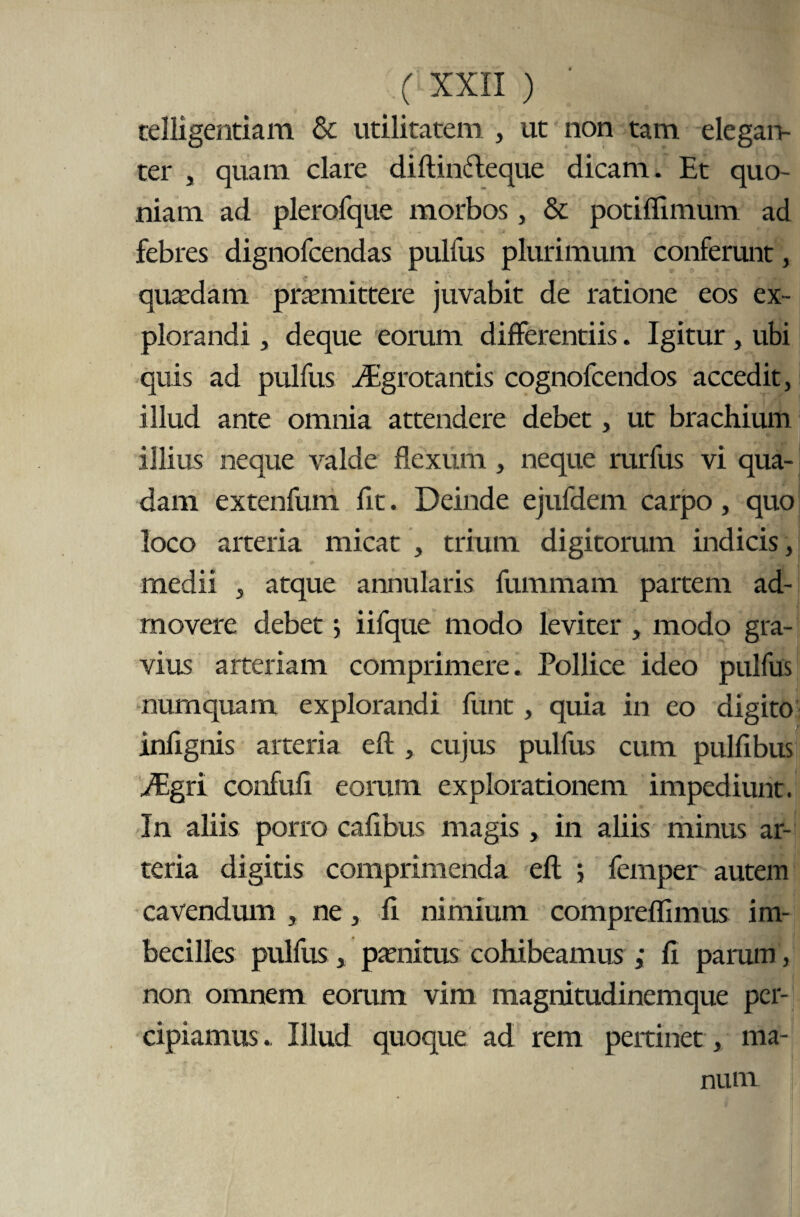 telligentiam & utilitatem , ut non tam elegan¬ ter , quam clare diflindleque dicam. Et quo¬ niam ad plerofque morbos, & potiffimum ad febres dignofcendas pulfus plurimum conferunt, quadam praemittere juvabit de ratione eos ex¬ plorandi , deque eorum differentiis. Igitur, ubi quis ad pulfus iEgrotantis cognofcendos accedit, illud ante omnia attendere debet, ut brachium illius neque valde flexum , neque rurfus vi qua¬ dam extenfuni fit. Deinde ejufdem carpo, quo loco arteria micat , trium digitorum indicis, medii , atque annularis furamam partem ad¬ movere debet; iifque modo leviter , modo gra¬ vius arteriam comprimere. Pollice ideo pulfus numquam explorandi funt, quia in eo digito infignis arteria efl, cujus pulfus cum pulfibus iEgri confufi eorum explorationem impediunt. In aliis porro cafibus magis , in aliis minus ar¬ teria digitis comprimenda efl ; femper autem cavendum , ne, fi nimium compreflimus im¬ becilles pulfus, patnitus cohibeamus ; fi parum, non omnem eorum vim magnitudinemque per¬ cipiamus.. Illud quoque ad rem pertinet, ma¬ num