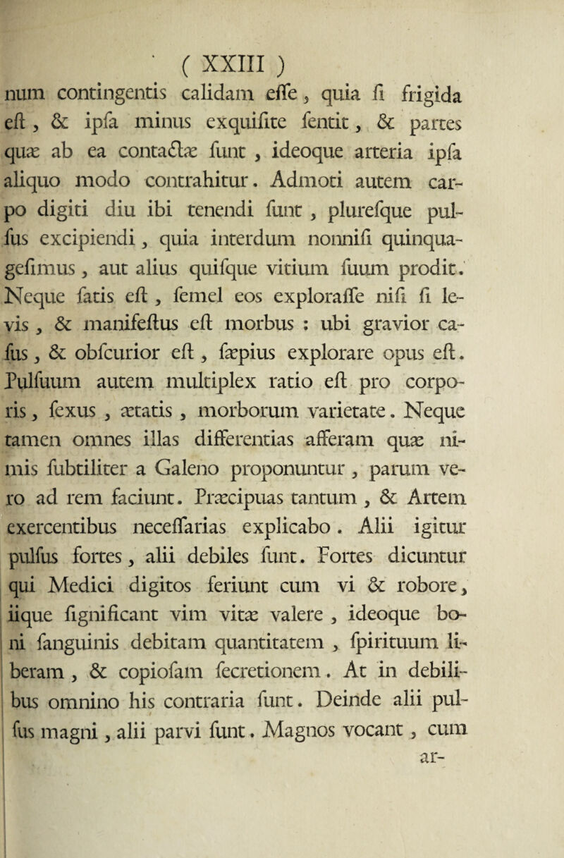 num contingentis calidam effe, quia fi frigida eft , & ipfa minus exquifite fentit, & partes qua: ab ea conta£las funt , ideoque arteria ipfa aliquo modo contrahitur. Admoti autem car¬ po digiti diu ibi tenendi funt , plurefque pul- fus excipiendi, quia interdum nonni fi quinqua- gefimus, aut alius quifque vitium fuum prodit. Neque fatis eft, femel eos exploraffe nili fi le¬ vis , & manifeftus eft morbus : ubi gravior ca- fus, & obfcurior eft , faspius explorare opus eft. Pulfuum autem multiplex ratio eft pro corpo¬ ris , fexus , retatis, morborum varietate. Neque tamen omnes illas differentias afferam quas ni¬ mis fubtiliter a Galeno proponuntur , parum ve¬ ro ad rem faciunt. Prascipuas tantum , & Artem exercentibus neceffarias explicabo. Alii igitur pulfus fortes, alii debiles funt. Fortes dicuntur qui Medici digitos feriunt cum vi & robore ^ iique ftgnificant vim vitas valere , ideoque bo¬ ni fanguinis debitam quantitatem , fpirituum li¬ beram , & copiofam fecretionem. At in debili¬ bus omnino his contraria funt. Deinde alii pul¬ fus magni > alii parvi funt. Magnos vocant, cum