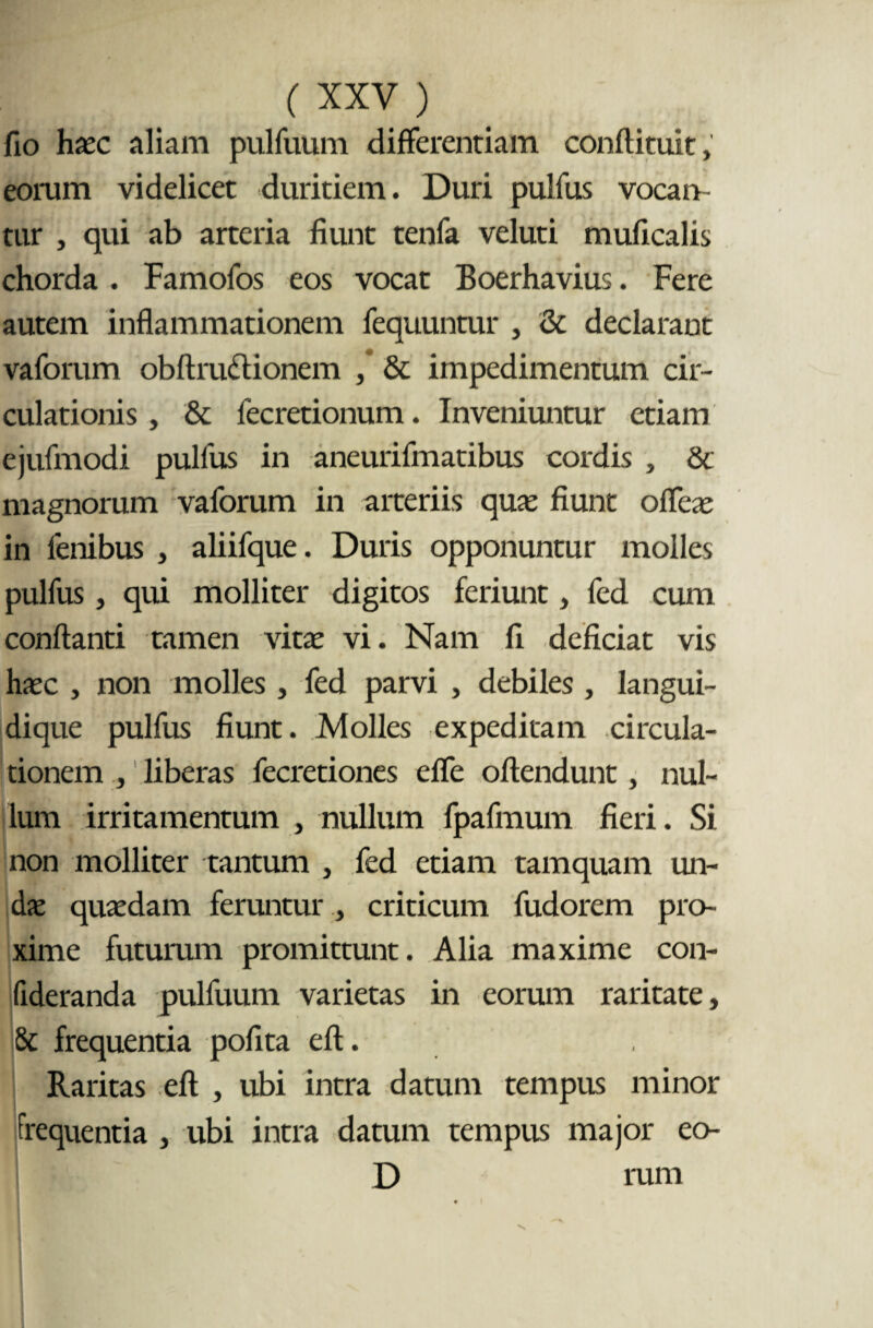 fio haec aliam pulfuum differentiam conftituit, eorum videlicet duritiem. Duri pulfus vocan¬ tur , qui ab arteria fiunt tenfa veluti muficalis chorda . Famofos eos vocat Boerhavius. Fere autem inflammationem fequuntur , & declarant vaforum obftru&ionem & impedimentum cir¬ culationis , & fecretionum. Inveniuntur etiam ejufmodi pulfus in aneurifmatibus cordis , & magnorum vaforum in arteriis quas fiunt offeas in lenibus , aliifque. Duris opponuntur molles pulfus, qui molliter digitos feriunt, fed cum conflanti tamen vitas vi. Nam fi deficiat vis hasc , non molles , fed parvi , debiles, langui- dique pulfus fiunt. Molles expeditam circula¬ tionem , liberas fecretiones effe oftendunt, nul¬ lum irritamentum , nullum fpafmum fieri. Si non molliter tantum , fed etiam tamquam un¬ das quasdam feruntur , criticum fudorem pro¬ xime futurum promittunt. Alia maxime con- fideranda pulfuum varietas in eorum raritate, & frequentia pofita eft. Raritas eft , ubi intra datum tempus minor frequentia , ubi intra datum tempus major eo- D rum