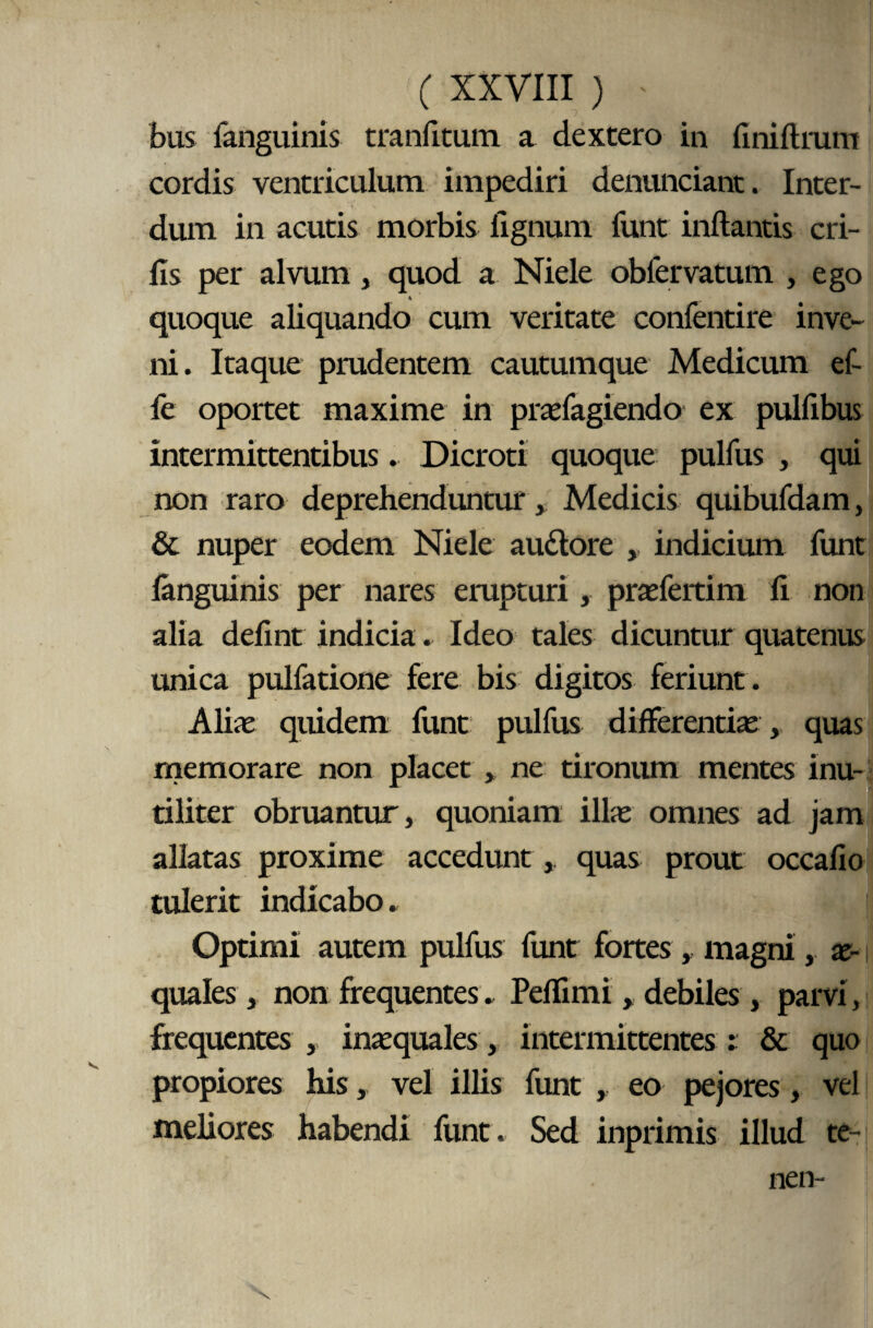 bus fanguinis tranfitum a dextero in finiftrum cordis ventriculum impediri denunciant. Inter¬ dum in acutis morbis lignum funt inflantis eri¬ lis per alvum, quod a Niele obfervatum , ego quoque aliquando cum veritate confentire inve¬ ni. Itaque prudentem cautumque Medicum ef- fe oportet maxime in prasfagiendo ex pulfibus intermittentibus. Dicroti quoque pulfus , qui non raro deprehenduntur , Medicis quibufdam, & nuper eodem Niele au&ore ,, indicium funt fanguinis per nares erupturi , praefertim fi non alia delint indicia. Ideo tales dicuntur quatenus unica pulfatione fere bis digitos feriunt . Alias quidem funt pulfus differentias, quas memorare non placet , ne tironum mentes inu¬ tiliter obruantur, quoniam illas omnes ad jam allatas proxime accedunt, quas prout occafio tulerit indicabo. | Optimi autem pulfus funt fortes , magni, ae¬ quales , non frequentes. Peflimi, debiles, parvi, frequentes , inaequales, intermittentes: & quo propiores his, vel illis funt , eo pejores, vel meliores habendi funt. Sed inprimis illud te-