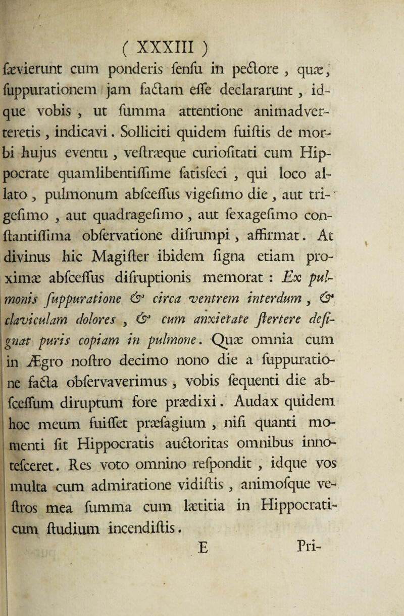 faevierunt cum ponderis fenfu in peclore , qux} fuppurationem jam faciam elfe declararunt , id- que vobis , ut lumma attentione animadver¬ teretis , indicavi. Solliciti quidem fuiltis de mor¬ bi hujus eventu , veltraeque curiofitati cum Hip¬ pocrate quamlibentiffime fatisfeci , qui loco al¬ lato , pulmonum abfceffiis vigefimo die , aut tri-' gefimo , aut quadragefimo, aut lexagefimo con- llantiffima obfervatione difrumpi, affirmat. At divinus hic Magifter ibidem ligna etiam pro¬ xima; abfceffiis difruptionis memorat : Ex pul¬ monis fuppuratione & circa 'ventrem interdum, & claviculam dolores , cum anxietate jl er ter e deji- gnat puris copiam in pulmone. Qua: omnia cum in Aegro nollro decimo nono die a fuppuratio¬ ne fa6ta obfervaverimus, vobis fequenti die ab- fceffum diruptum fore praedixi. Audax quidem hoc meum fuiffiet praefagium , nili quanti mo¬ menti fit Hippocratis aucloritas omnibus inno- tefceret. Res voto omnino refpondit , idque vos multa cum admiratione vidillis, animofque ve- ftros mea fumma cum laetitia in Hippocrati- cum ftudium incendillis. Ilfl E Pii-