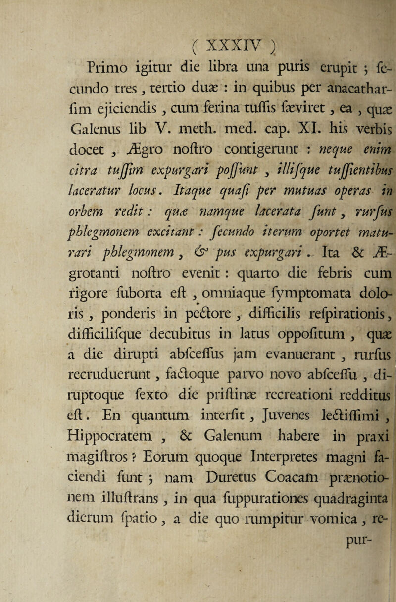 Primo igitur die libra una puris erupit ; fe¬ cundo tres, tertio duas : in quibus per anacathar- fim ejiciendis , cum ferina tuffis fasviret, ea , qua» Galenus lib V. meth. med. cap. XI. his verbis docet , jEgro noftro contigerunt : neque enim citra tujjim expurgari pojjunt , illifque tujfientibus laceratur locus. Itaque quafi per mutuas operas in orbem redit: quce namque lacerata funt, rurfus pblegmonem excitant: fecundo iterum oportet matu¬ rari pblegmonem, & pus expurgari.. Ita & JE- grotanti noftro evenit: quarto die febris cum rigore fuborta eft , omniaque fymptomata dolo- ris , ponderis in pedore , difficilis refpirationis, difficilifque decubitus in latus oppofitum , qux a die dirupti abfcefllis jam evanuerant , rurfus recruduerunt, fadoque parvo novo abfceflii , di- ruptoque fexto die priftinas recreationi redditus eft. En quantum interfit, Juvenes lediflimi , Hippocratem , & Galenum habere in praxi magiftros ? Eorum quoque Interpretes magni fa¬ ciendi funt 5 nam Duretus Coacam prasnotio- nem illuftrans, in qua fuppurationes quadraginta dierum fpatio , a die quo rumpitur vomica , re- pur-