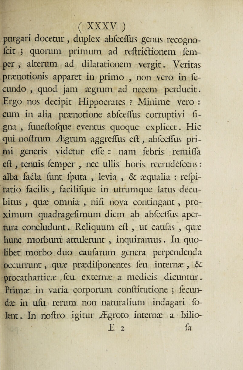 V ( XXXV ) purgari docetur, duplex abfceflus genus recogno- fcit ) quonun primum ad reftri&ionem fem- per , alterum ad dilatationem vergit. Veritas praenotionis apparet in primo , non vero in fe¬ cundo , quod jam aegrum ad necem perducit. Ergo nos decipit Hippocrates ? Minime vero : cum in alia praenotione abfceflus corruptivi li¬ gna , funeftofque eventus quoque explicet. Hic qui noftrum iEgrum aggrefliis eft , abfcefliis pri¬ mi generis videtur efle :: nam febris remifla eft , tenuis femper , nec ullis horis recrudefcens: alba fa£la funt fputa , levia , & aequalia : refpi- ratio facilis, facilifque in utrumque latus decu¬ bitus , quae omnia , nili nova contingant, pro¬ ximum quadragelimum diem ab abfceflus aper¬ tura concludunt . Reliquum eft , ut caufas , quae hunc morbum attulerunt , inquiramus. In quo¬ libet morbo duo caufarum genera perpendenda occurrunt, quae praedifponentes feu internae , & procatharticae feu externae a medicis dicuntur. Primae in varia corporum conftitutione y fecun¬ dae in ufu rerum non naturalium indagari fo- fcnt. In noftro igitur yEgroto interna: a bilio- E 2 fa