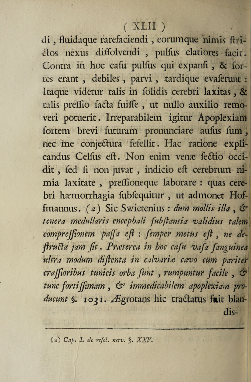 di, fluidaque rarefaciendi, eorumque nimis ftri- dos nexus diffol vendi , pulfus elatiores facit- Contra in hoc cafu pulfus qui expanfi, & for¬ tes erant , debiles , parvi , tardique evaferunt : Itaque videtur talis in folidis cerebri laxitas, & talis preflio fada fuifle , ut nullo auxilio remo¬ veri potuerit. Irreparabilem igitur Apoplexiam fortem brevi futuram pronunciare aufus fum, nec me conjedura fefellit. Hac ratione expli¬ candus Celfus eft. Non enim vena; fedio occi¬ dit j fed fi non juvat , indicio eft cerebrum ni¬ mia laxitate , preflioneque laborare : quas cere¬ bri hamiorrhagia fubfequitur , ut admonet Hof- fmannus. (a) Sic Swietenius: dum mollis illa , & tenera medullaris encephali fubflanti a 'validius talem comprejjionem pafta ejl : femper metus eft } ne de- flruHa jam fit. Prater ea in hoc cafu vafia fanguine a ultra modum difienta in calvarice cavo cum pariter craffioribus tunicis orba fiunt , rumpuntur facile , & tunc fortijfiimam , & immedicabilem apoplexiam pro¬ ducunt §. 1031. y£grotans hic tradatus fuit blan¬ dis- (a) Cap* L de refol. nerv. §. XXV\