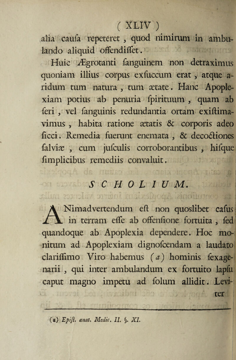 alia caufa repeteret , quod nimirum in ambu¬ lando aliquid offendiflet. Huic /Eg rotanti fanguinem non detraximus quoniam illius corpus exfuccum erat , atque a- ridum tum natura , tum artate. Hanc Apople¬ xiam potius ab penuria fpirituum , quam ab leri , vel fanguinis redundantia ortam exiftima- vimus , habita ratione statis & corporis adeo ficci. Remedia fuerunt enemata , & decoctiones falvis , cum jufculis corroborantibus , hifque fimplicibus remediis convaluit. ' '■ - • -•^ > f ■ r- v - , -r % * t~ * rv | SCH0L1UM. v » 'j “ » v..«. ~c * J x“* Wm «r» « ' • v > a li f. V % 4#i J _ » ANimadvertendum eft non quoslibet cafus in terram efle ab offenfione fortuita , fed quandoque ab Apoplexia dependere. Hoc mo¬ nitum ad Apoplexiam dignofcendam a laudato clariffimo Viro habemus (a) hominis fexage- narii , qui inter ambulandum ex fortuito lapfu caput magno impetu ad folum allidit. Levi- • ter (a) Epifl. anat, Medie. 11. §. XI.