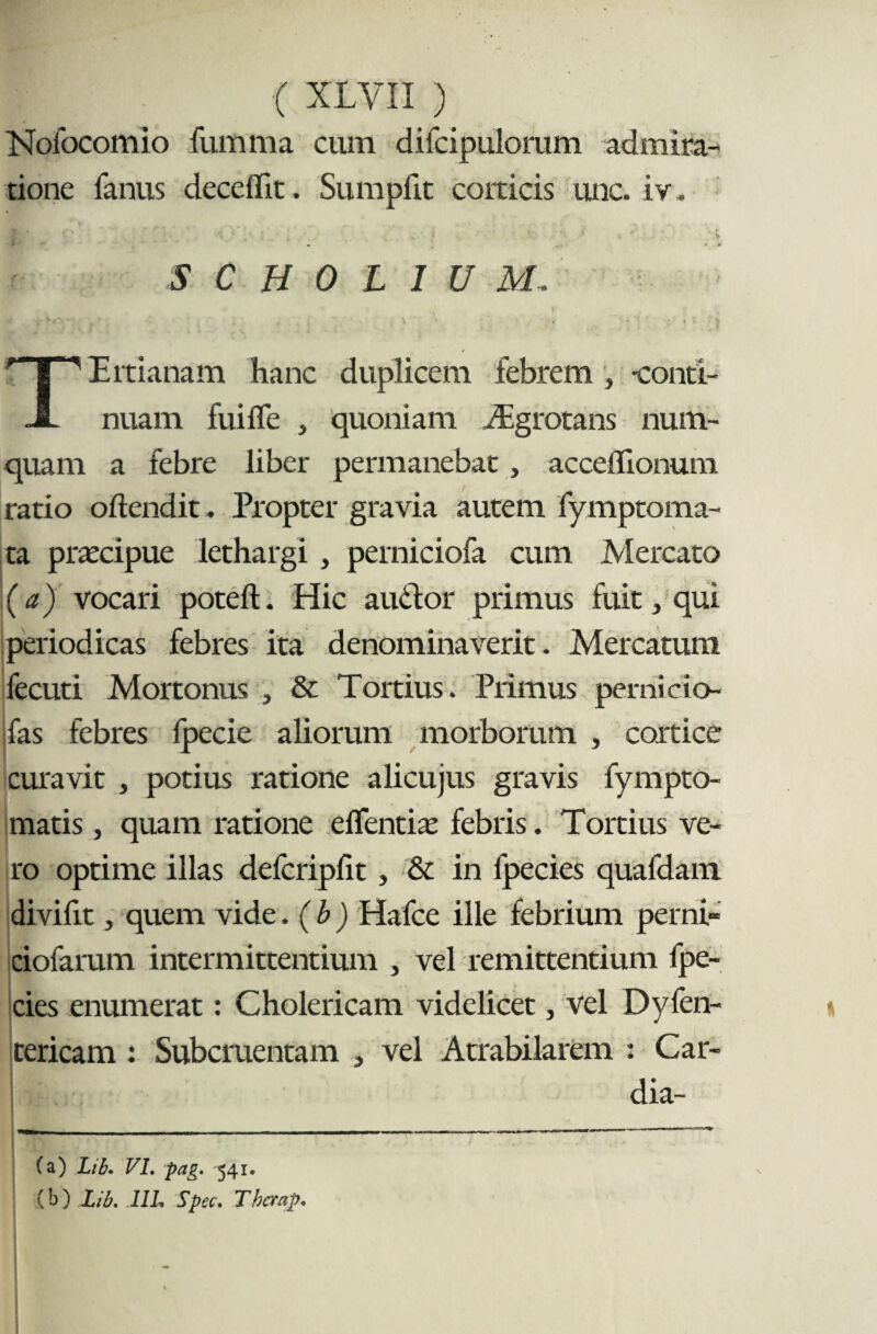 Nofocomio fumma cum difcipuloram admira¬ tione fanus deceflit. Sumpfit corticis unc. iv, S C H 0 L I U M ^ Ertianam hanc duplicem febrem , -conti- JL nuam fui fle , quoniam iEgrotans num- quam a febre liber permanebat, acceflionum ratio oftendit. Propter gravia autem fymptoma- ta praecipue lethargi , perniciofa cum Mercato (a) vocari poteft. Hic audior primus fuit, qui periodicas febres ita denominaverit. Mercatum fecuti Mortonus , & Tortius. Primus pemicio- Ifas febres fpecie aliorum morborum , cortice curavit , potius ratione alicujus gravis fympro¬ matis , quam ratione e flentia: febris. Tortius ve¬ ro optime illas defcripflt , & in fpecies quafdam diviflt, quem vide. ( b ) Hafce ille febrium perni- ciofarum intermittentium , vel remittentium fpe¬ cies enumerat: Cholericam videlicet, vel Dyfen- tericam : Subcruentam , vel Atrabilarem : Car¬ dia-