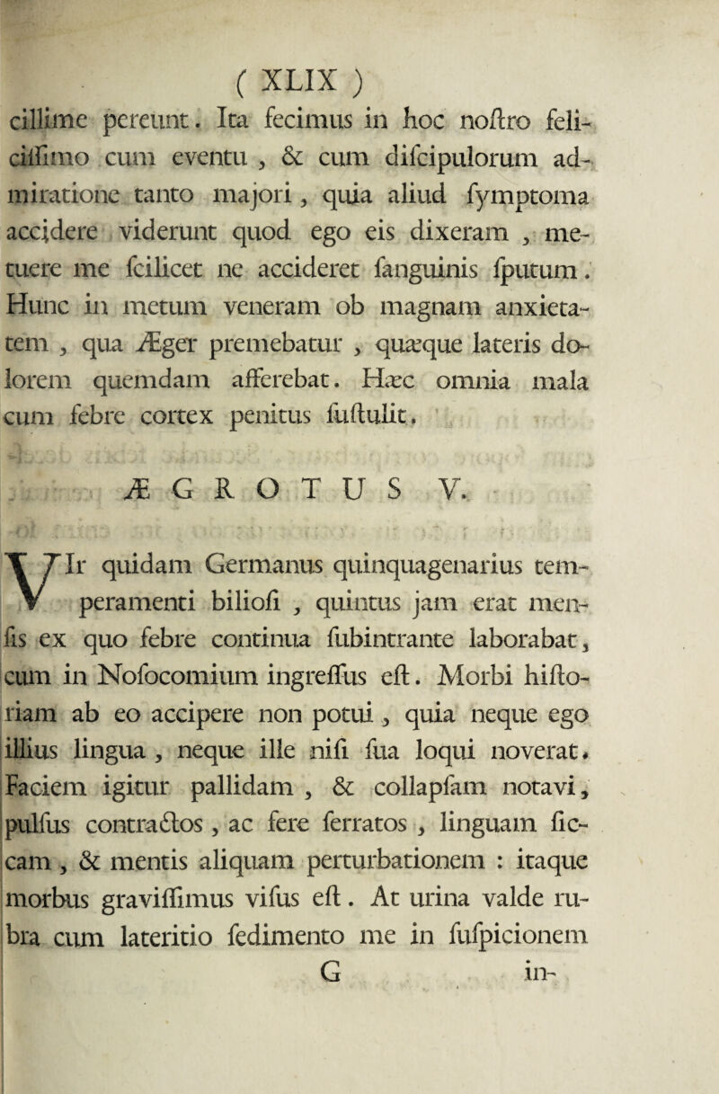 cillime pereunt. Ita fecimus in hoc noftro feli- cilfiino cum eventu , & cum difcipulorum ad¬ miratione tanto majori, quia aliud fymptoma accjdere viderunt quod ego eis dixeram , me¬ tuere me fcilicet ne accideret fanguinis Iputum. Hunc in metum veneram ob magnam anxieta¬ tem , qua JEger premebatur , quaeque lateris do¬ lorem quemdam afferebat. Hxc omnia mala cum febre cortex penitus fiiftulit. JE G R O T U S V. Vir quidam Germanus quinquagenarius tem¬ peramenti biliofi , quintus jam erat men- fis ex quo febre continua fubintrante laborabat, cum in Nofocomium ingreffus eft. Morbi hiflo- riam ab eo accipere non potui, quia neque ego illius lingua , neque ille nifi fua loqui noverat. Faciem igitur pallidam , & collapfam notavi, pulfus contra dios, ac fere ferratos , linguam lic¬ eam , & mentis aliquam perturbationem : itaque morbus graviflimus vifus eft. At urina valde ru¬ bra cum lateritio fedimento me in fufpicionem G in-