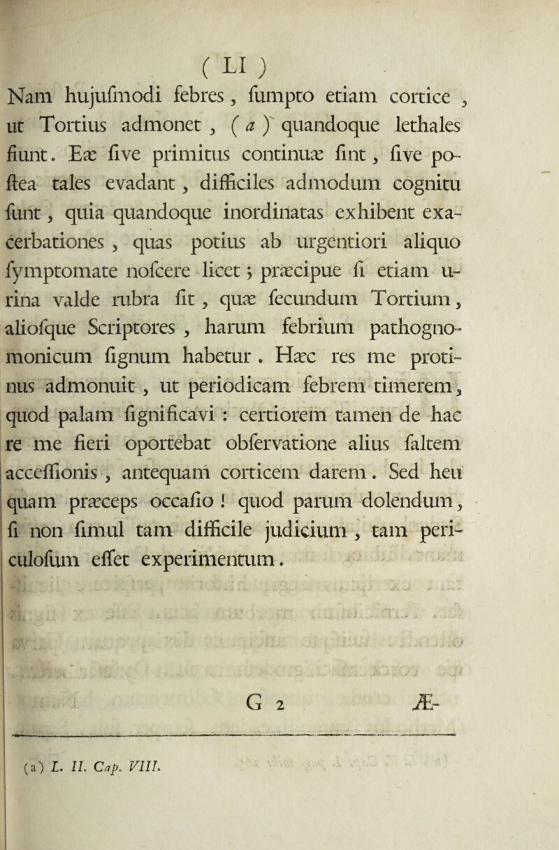 Nam hujufmodi febres, fumpto etiam cortice , ut Tortius admonet , ( a ) quandoque lethales fiunt. Eas five primitus continuae fint, five po- ftea tales evadant, difficiles admodum cognitu funt, quia quandoque inordinatas exhibent exa¬ cerbationes , quas potius ab urgentiori aliquo fymptomate nofcere licet; praecipue fi etiam u- rina valde rubra fit, quae fecundum Tortium , alioique Scriptores , harum febrium pathogno- monicum fignum habetur , Haec res me proti¬ nus admonuit , ut periodicam febrem timerem, quod palam fignificavi : certiorem tamen de hac re me fieri oportebat obfervatione alius faltem acceflionis, antequam corticem darem. Sed heu quam praeceps occafio ! quod parum dolendum, fi non fimul tam difficile judicium , tam peri- culofum eflet experimentum. G 2