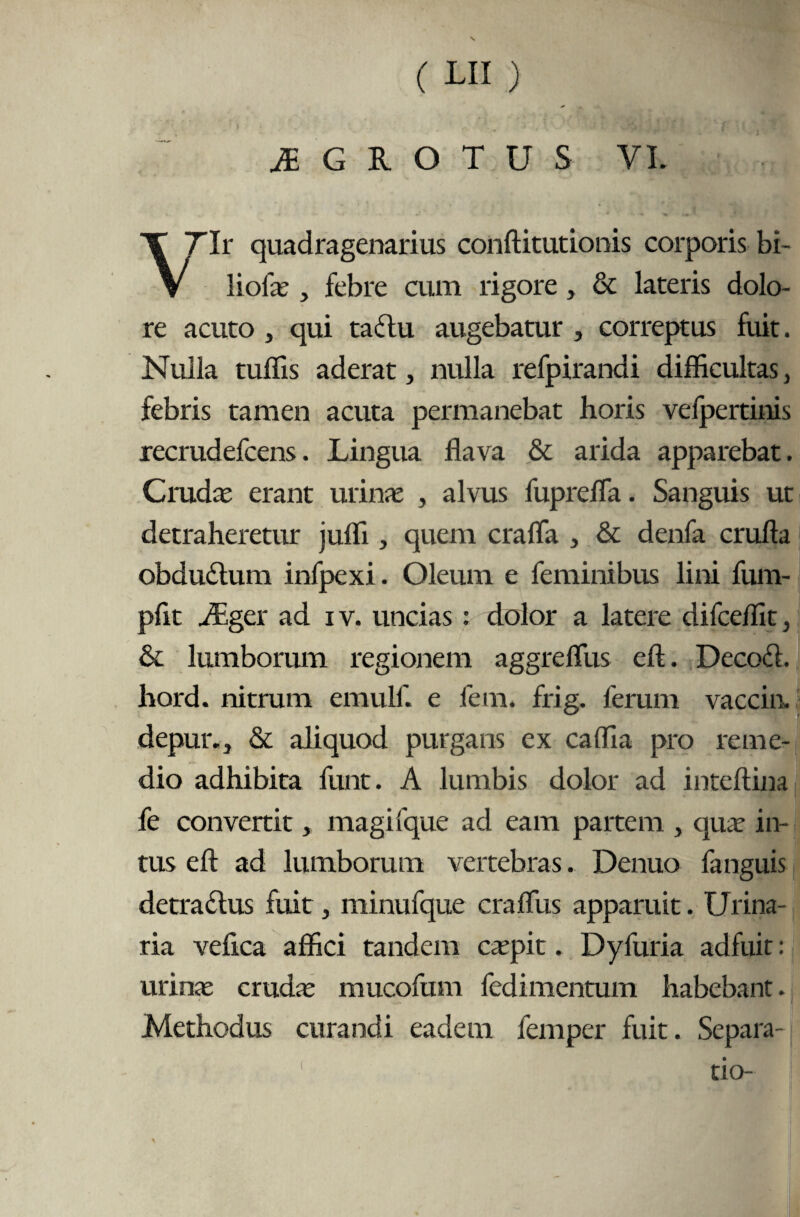 M G R O T U S VI. Tlr quadragenarius conftitutionis corporis bi- V liofae, febre cum rigore, & lateris dolo¬ re acuto , qui taflu augebatur , correptus fuit. Nulla tuffis aderat, nulla refpirandi difficultas, febris tamen acuta permanebat horis vefpertinis recmdefcens. Lingua flava & arida apparebat. Crudae erant urinae , alvus fuprefla. Sanguis ut detraheretur juffi , quem crafla , & denfa crufta obdudlum infpexi. Oleum e feminibus lini fum- pflt AEger ad iv. uncias : dolor a latere difceffit, & lumborum regionem aggreffiis eft. Decoft. hord. nitrum emulf. e fem. frig. ferum vaccin. depur.., & aliquod purgans ex caffia pro reme¬ dio adhibita funt. A lumbis dolor ad inteftina fe convertit, magifque ad eam partem } quae in¬ tus eft ad lumborum vertebras. Denuo fanguis detra&us fuit, minufque craftus apparuit. Urina¬ ria veftca affici tandem caepit. Dyfuria adfuit: urinae crudae mucofum fedimentum habebant. Methodus curandi eadem fem per fuit. Separa¬ tio-