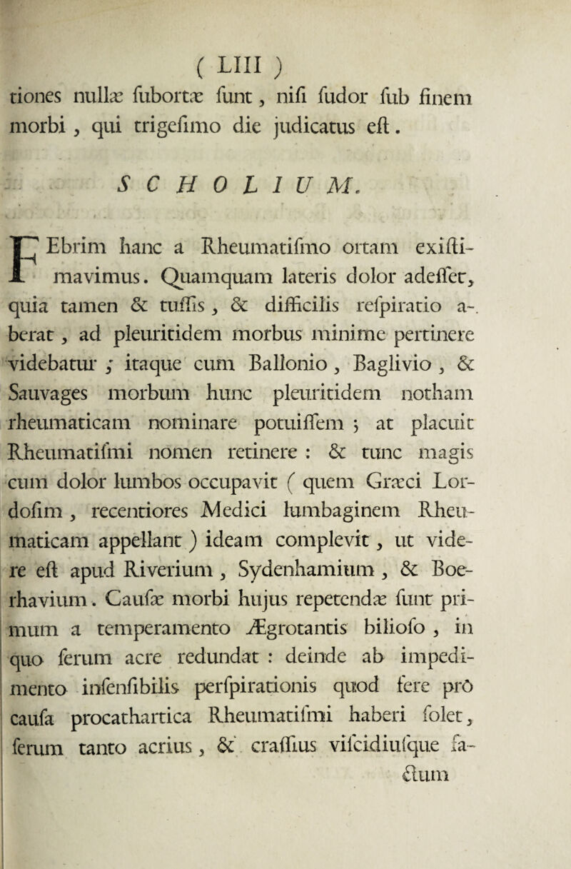 tiones nullas fubortae funt, nifi fudor fub finem morbi, qui trigefimo die judicatus efi:. SCHOhlUM. Ebrim hanc a Rheumatifmo ortam exifti- A mavimus. Quamquam lateris dolor adeffet, quia tamen & tuffis, & difficilis refpiratio a-, berat, ad pleuritidem morbus minime pertinere videbatur ; itaque cum Ballonio, Baglivio , & Sauvages morbum hunc pleuritidem notham rheumaticam nominare potuiffem j at placuit Rheumatifmi nomen retinere : & tunc magis cum dolor lumbos occupavit ( quem Graeci Lor- dofim , recentiores Medici lumbaginem Rheu¬ maticam appellant ) ideam complevit, ut vide¬ re efi apud Riverium, Sydenhamium , & Boe- rhavium. Caufae morbi hujus repetendae funt pri¬ mum a temperamento ffigrotantis biliofo , in quo ferum acre redundat : deinde ab impedi¬ mento infenfibilis perfpirationis quod fere prO caufa procathartica Rheumatifmi haberi folet, ferum tanto acrius, & craffius vilcidiufque fa~ dum