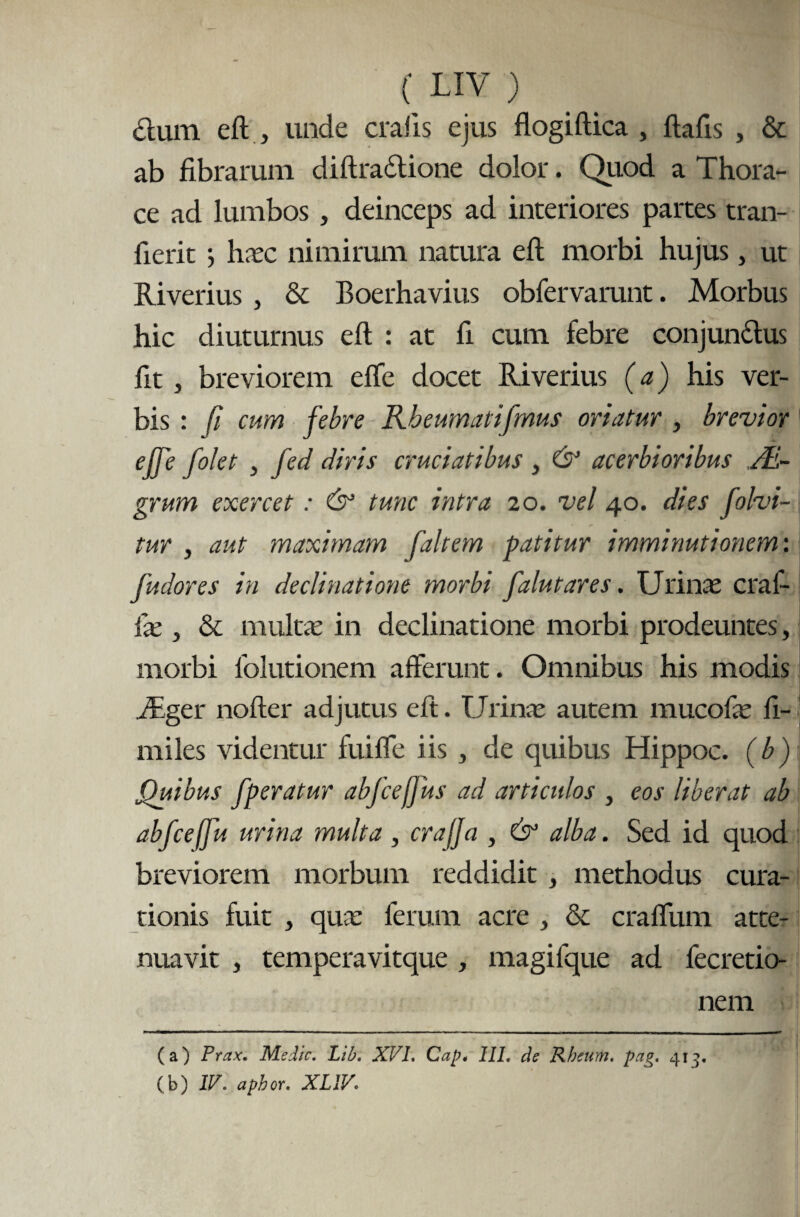 dum eft, unde cralis ejus flogiftica , ftafis , & ab fibrarum diftradione dolor. Quod a Thora¬ ce ad lumbos , deinceps ad interiores partes tran- fierit •, linee nimirum natura eft morbi hujus, ut Riverius , & Boerhavius obfervarunt. Morbus hic diuturnus eft : at fi cum febre conjun&us fit, breviorem effe docet Riverius (a) his ver¬ bis : fi cum febre Rbeumatifmus oriatur , brevior elfe f olet , fed diris cruciatibus , & acerbioribus JE- grum exercet: & tunc intra 20. vel 40. dies folvi- tur , aut maximam faltem patitur imminutionem', fudor es in declinatione morbi falutares. Urinae craf- lae, & multae in declinatione morbi prodeuntes, morbi folutionem afferunt. Omnibus his modis Riger nofter adjutus eft. Urinae autem mucofae fi- miles videntur fuiffe iis , de quibus Hippoc. (b) Quibus fperatur abfceffus ad articulos , eos liberat ab abfceffu urina multa, crajja , & alba. Sed id quod breviorem morbum reddidit , methodus cura¬ tionis fuit , qua: ferum acre , & craffum atte¬ nuavit , temperavitque, magifque ad fecretio- nem —- . (a) Prax, Medie. Lib. XVI. Cap* 111. de Rheum. pag. 413. (b) IV. aphor. XL1V;