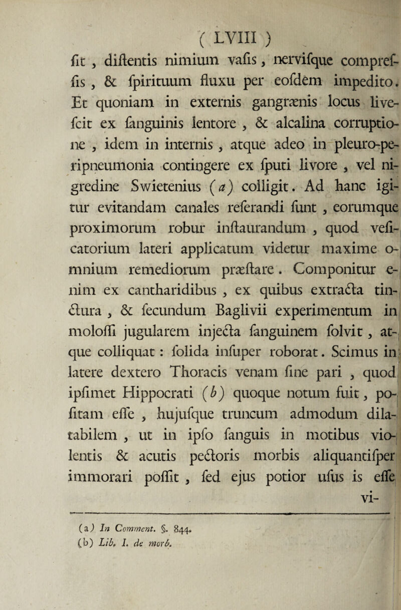 fic , diftentis nimium vafis, nervifquc compref- fis , & fpirituum fluxu per eofdem impedito. Et quoniam in externis gangraenis locus live- fcit ex languinis lentore , & alcalina corruptio¬ ne , idem in internis, atque adeo in pleuro-pe- ripneumonia contingere ex fputi livore , vel ni¬ gredine Swietenius (a) colligit. Ad hanc igi¬ tur evitandam canales referandi funt , eorumque proximorum robur inftaurandum , quod veli- catorium lateri applicatum videtur maxime o- mnium remediorum praeftare. Componitur e- nim ex cantharidibus , ex quibus extrada tin- dura , & fecundum Baglivii experimentum in molofli jugularem injecta fanguinem folvit, at¬ que colliquat: folida infuper roborat. Scimus in latere dextero Thoracis venam flne pari , quod ipfimet Hippocrati (b) quoque notum fuit, po- fltam efle , hujufque truncum admodum dila- tabilem , ut in ipfo fanguis in motibus vio¬ lentis & acutis pedoris morbis aliquantilper immorari poflit , led ejus potior ufus is efle vi- (aj In Comment. §, 844« (b) Lib? L de morb.