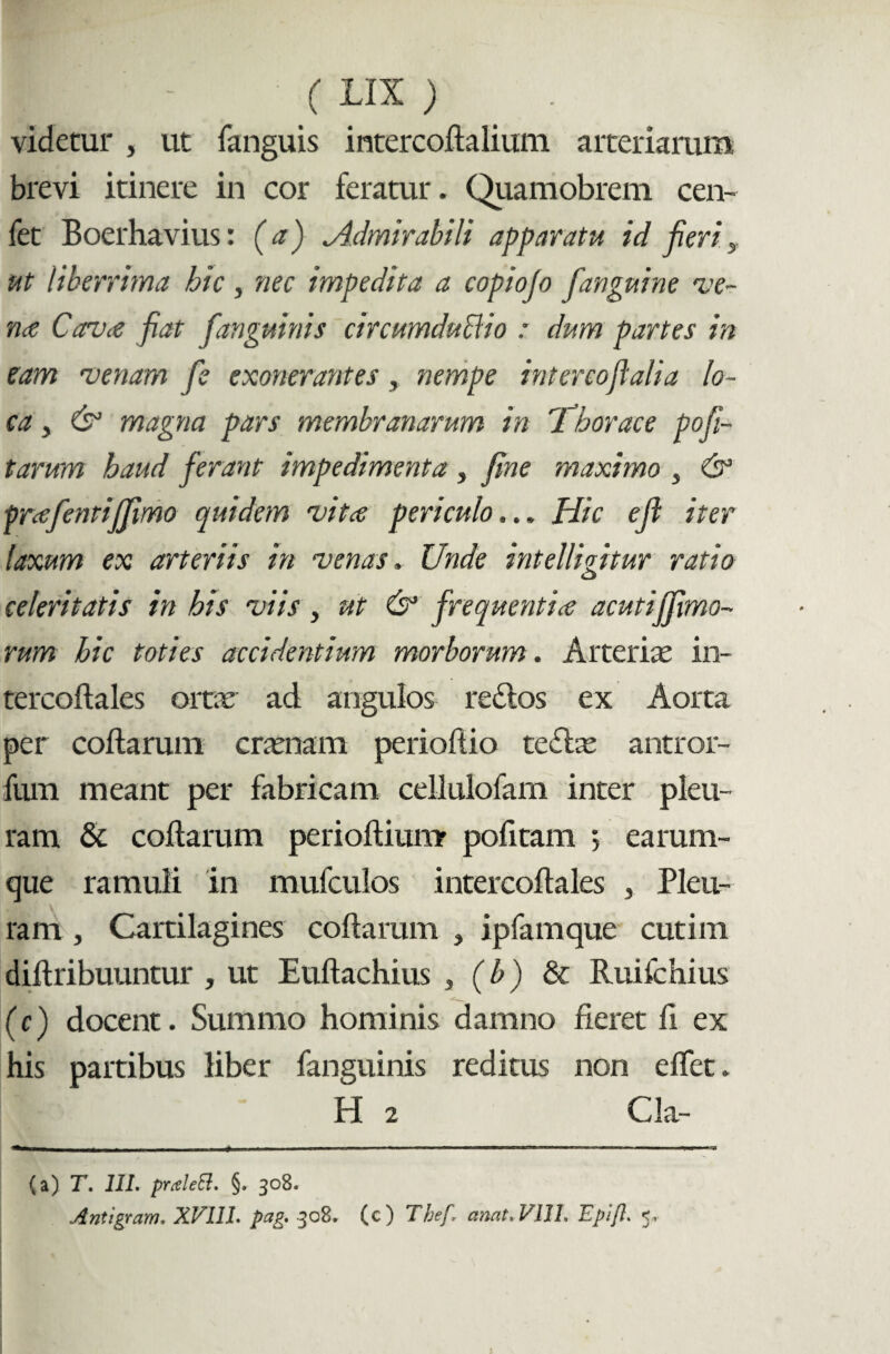 videtur , ut fanguis intercodalium arteriarum brevi itinere in cor feratur. Quamobrem cen- fet Boer ha vius: (a) Admirabili apparatu id fieri, ut liberrima hic, nec impedita a copiofo fanguine ve¬ na Cerva fiat /anguinis circumductio : dum partes in eam venam fe exonerantes, nempe interco/alia lo¬ ca , & magna pars membranarum in X‘horaee pofi- tarum haud ferant impedimenta , fine maximo , & prafentiffimo quidem vitee periculo... Hic e/ iter laxum ex arteriis in venas. Unde intelliqitur ratio o celeritatis in his viis , ut & frequentia acutiffmo- rum hic toties accidentium morborum. Arteriae in- tercodales ortae ad angulos re&os ex Aorta per codarum craenam periodio teffae antror- fum meant per fabricam cellulofam inter pleu¬ ram & codarum periodiumr podtam 5 earum- que ramuli in mufculos intercodales , Pleu¬ ram , Cartilagines codarum , ipfamque cutim didribuuntur , ut Eudachius , (b) & Ruifchius (c) docent. Summo hominis damno fieret d ex his partibus liber fanguinis reditus non edet. H 2 Cia- (a) T. III. praleft. §. 308. Antigram. XVIII. pag. 308» (c) Tbef* amt.VIIL Epijl. 5,