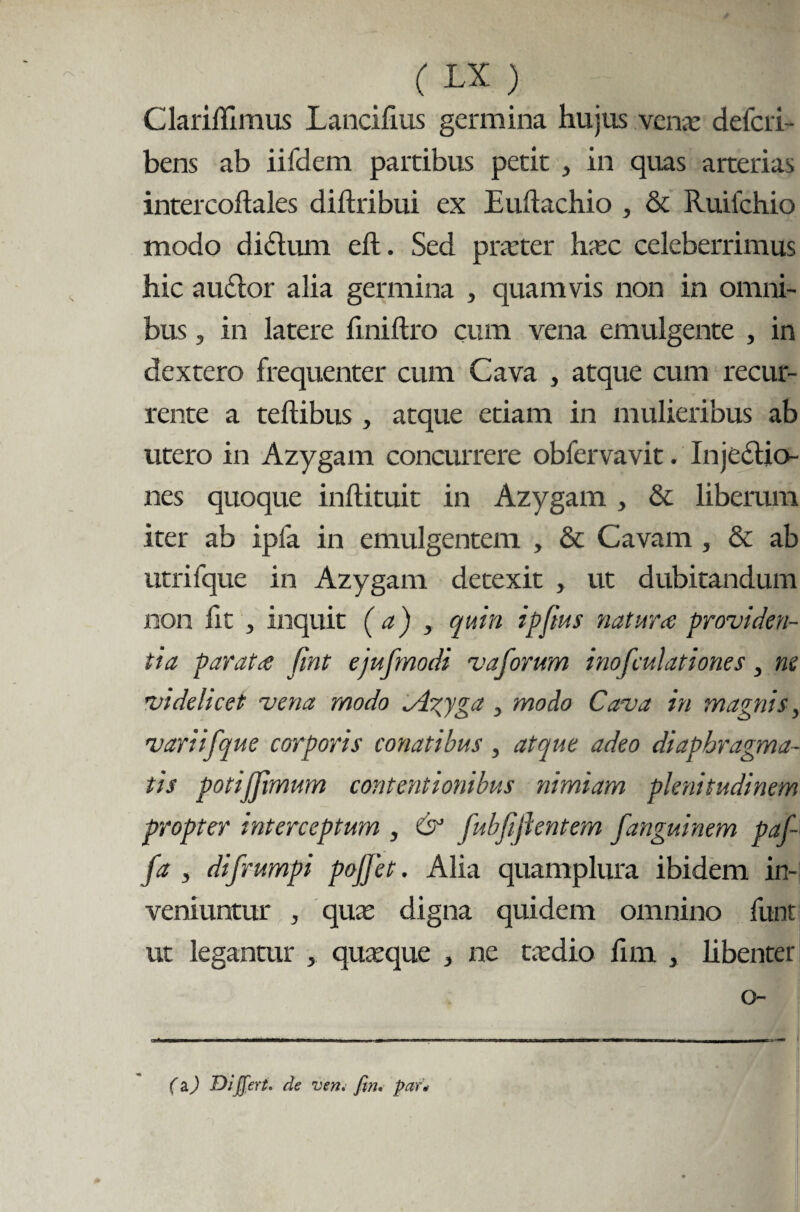 Clariffimus Lancifms germina hujus venae deferi- bens ab iifdem partibus petit , in quas arterias intercoftales diftribui ex Euilachio , & Ruiichio modo didlum eft. Sed praeter haec celeberrimus hic audior alia germina , quamvis non in omni¬ bus , in latere finiftro cum vena emulgente , in dextero frequenter cum Cava , atque cum recur¬ rente a tellibus , atque etiam in mulieribus ab utero in Azygam concurrere obfervavit. Injedlio- nes quoque inftituit in Azygam , & liberum iter ab ipfa in emulgentem , & Cavam, & ab utrifque in Azygam detexit , ut dubitandum non fit j inquit ( a) , quin ipftus natur ce providen¬ tia par at ce fint ejufmodi vaforum inofculationes, ne videlicet vena modo ^igyga , modo Cava in magnis, variifque corporis conatibus, atque adeo diaphragma¬ tis potijjimum contentionibus nimiam plenitudinem propter interceptum , & fubfijlentem fanguinem paf- fa , difrumpi pojfet. Alia quamplura ibidem in¬ veniuntur , quas digna quidem omnino funt ut legantur , quasque , ne tasdio fim , libenter o- ■--- --- ■. / i (a.) Differt, de ven. fw. par*