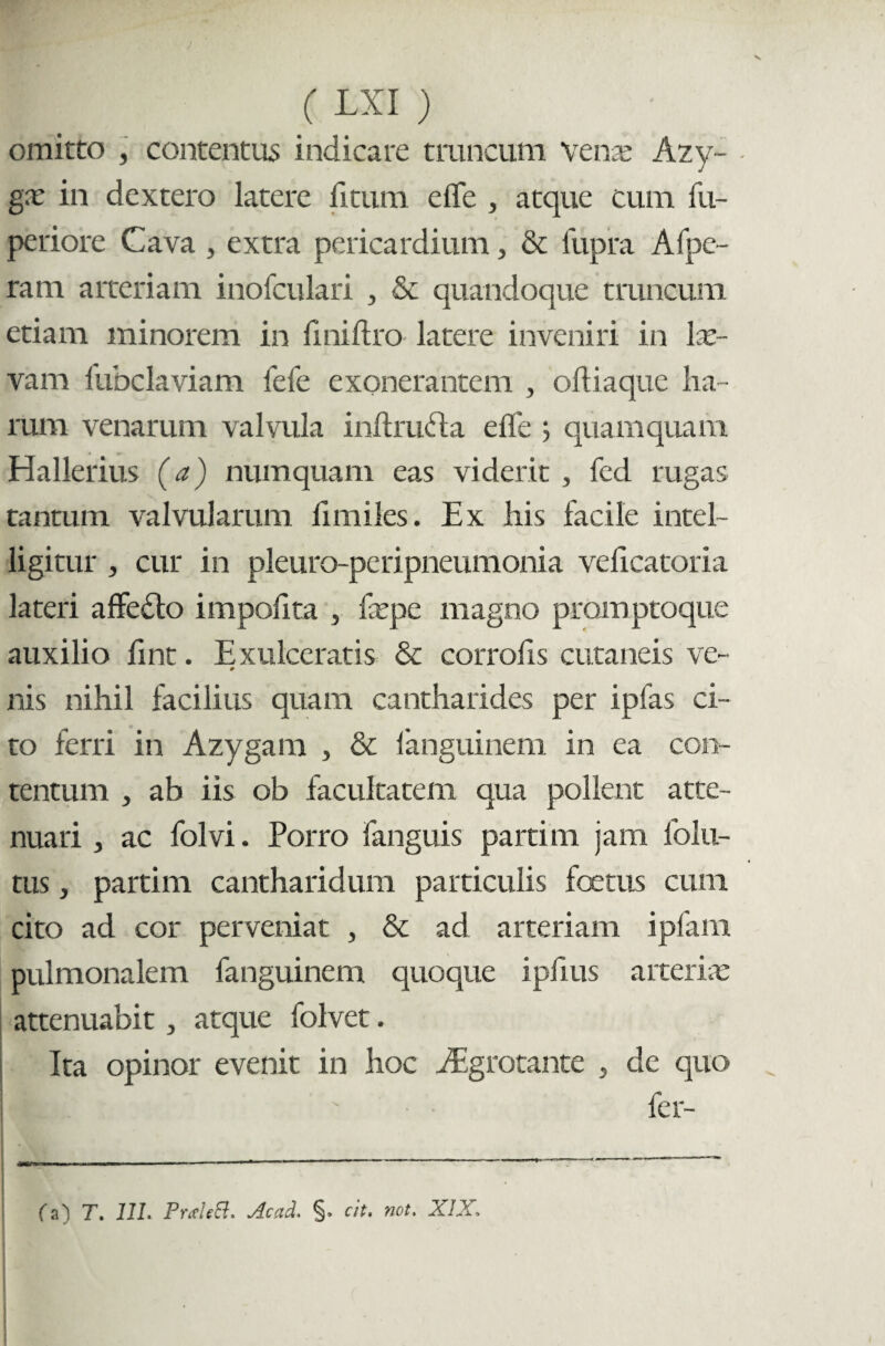 omitto , contentus indicare truncum vena* Azy¬ ga: in dextero latere litum effe , atque cum fu- periore Cava , extra pericardium, & fupra Afpe- ram arteriam inofculari , & quandoque truncum etiam minorem in fmiftro latere inveniri in lar¬ vam fubclaviam fele exonerantem , oftiaque ha¬ rum venarum valvula inftmdta elfe ; quamquam Hallerius (a) numquam eas viderit , fed rugas tantum valvularum limiles. Ex his facile intel- ligitur, cur in pleuro-peripnenmonia velicatoria lateri affedlo impofita , fepe magno promptoque auxilio fint. Exulceratis & corrofis cutaneis ve- nis nihil facilius quam cantharides per ipfas ci¬ to ferri in Azygam , & fanguinem in ea con¬ tentum , ab iis ob facultatem qua pollent atte¬ nuari , ac folvi. Porro fanguis parti m jam folu- tus , partim cantharidum particulis foetus cum cito ad cor perveniat , & ad arteriam ipfam pulmonalem fanguinem quoque ipfius arteriae attenuabit, atque folvet. Ita opinor evenit in hoc dEgrotante , de quo |E^ ^er” —..— ■ — ■ ' ' _ 1 (a) T. 11L PrxUEl, Acad. §, cit, not. XIX,