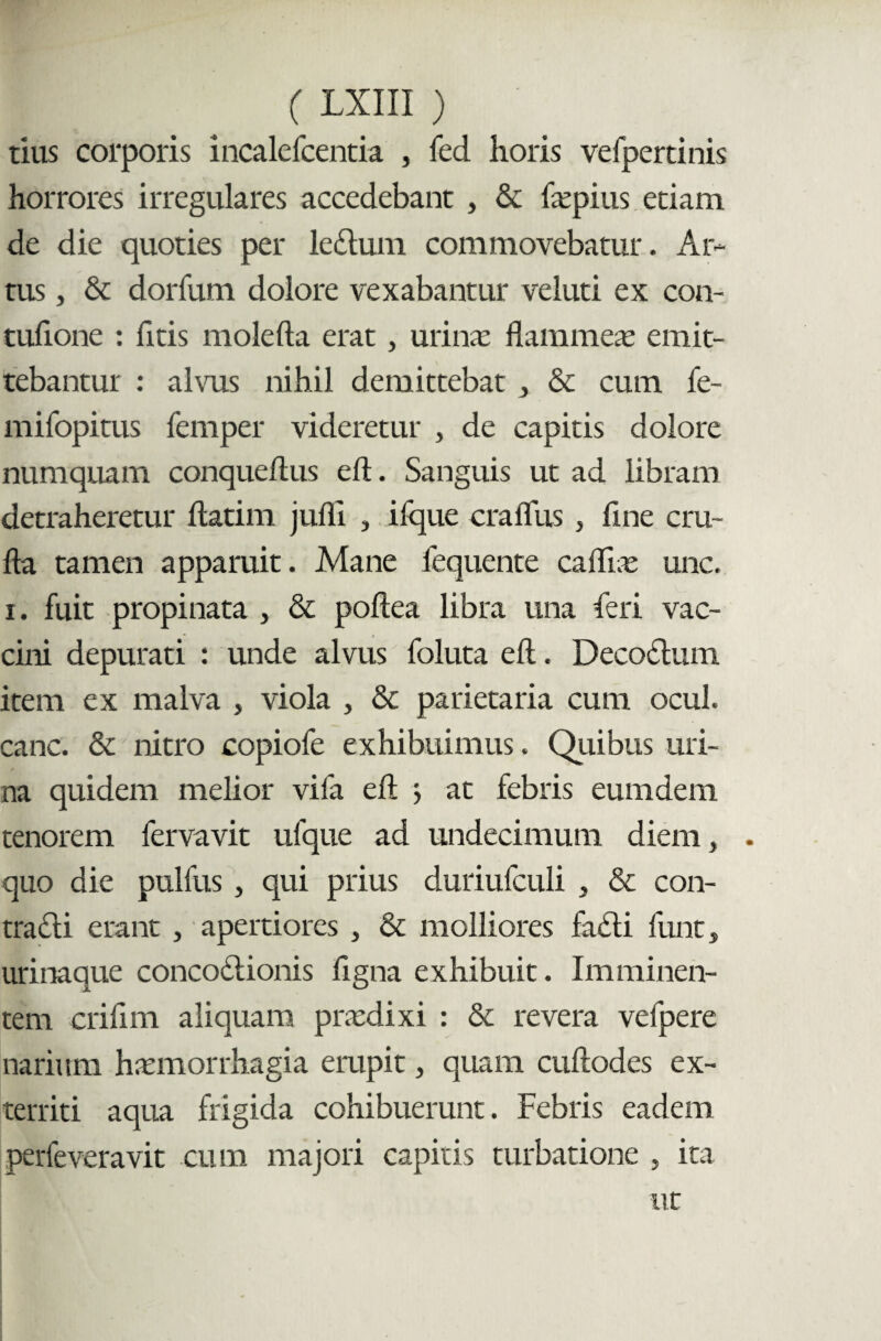 tius corporis incalefcentia , fed horis vefpertinis horrores irregulares accedebant , & faepius etiam de die quoties per ledum commovebatur. Ar¬ tus , & dorfum dolore vexabantur veluti ex con- tufione : fitis molefta erat, urina: flammeas emit¬ tebantur : alvus nihil demittebat } & cum fe- mifopitus femper videretur , de capitis dolore numquam conqueftus eft. Sanguis ut ad libram detraheretur flarim julli , ifque craflus } flne cru- fla tamen apparuit. Mane fequente cafliae unc. i. fuit propinata , & poftea libra una feri vac¬ cini depurati : unde alvus foluta eft. Decodum item ex malva , viola , & parietaria cum ocul. cane. & nitro copiofe exhibuimus. Quibus uri¬ na quidem melior vifa eft ; at febris eumdem tenorem fervavit ulque ad undecimum diem, . quo die pulfus , qui prius duriufculi , & con¬ tradi erant , apertiores , & molliores fadi funt, urinaque concodionis flgna exhibuit. Imminen¬ tem crifim aliquam praedixi : & revera vefpere narium haemorrhagia erupit, quam cuftodes ex¬ territi aqua frigida cohibuerunt. Febris eadem perfeveravit cum majori capitis turbatione , ita ut