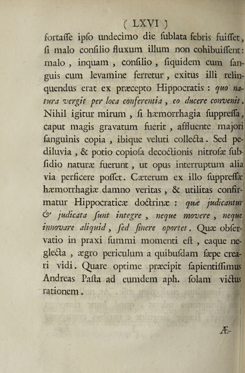 fortafle ipfo undecimo die fublata febris fuiflet, Ii malo confilio fluxum illum non cohibuiflent: malo , inquam , confllio , flquidem cum fan- guis cum levamine ferretur , exitus illi relin¬ quendus erat ex praecepto Hippocratis : quo na¬ tura 'vergit per loca conferentia , eo ducere convenit. Nihil igitur mirum , fi haemorrhagia fupprefla, caput magis gravatum fuerit , affluente majori fanguinis copia , ibique veluti colledta. Sed pe- diluvia , & potio copiofa decodtionis nitrofae fub- fidio naturae fuerunt, ut opus interruptum alia via perficere poflet. Caeterum ex illo fuppreflae haemorrhagiae damno veritas, & utilitas confir¬ matur Hippocraticae dodtrinae ; quae judicantur & judicata funt integre , neque movere , neque innovare aliquid, fed finere oportet. Quae obfer- vatio in praxi fummi momenti efl , eaque ne- gledta , aegro periculum a quibufdam faepe crea¬ ri vidi. Quare optime praecipit fapientiflimus And reas Pafta ad eumdem aph. folam victus rationem