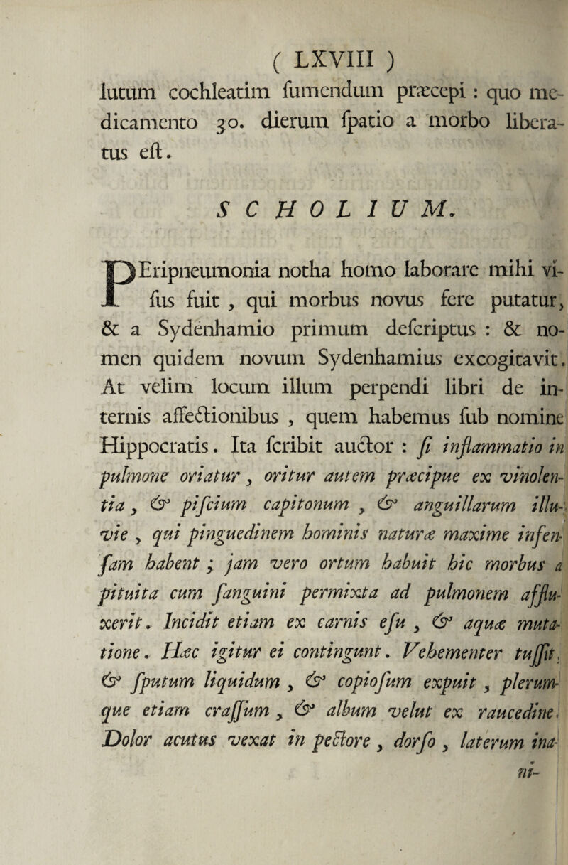 lutum cochleatim fu mendum praecepi: quo me¬ dicamento 30. dierum fpatio a morbo libera¬ tus eft. SCH0L1UM. Eripneumonia notha homo laborare mihi vi- X fus fuit , qui morbus novus fere putatur, & a Sydenhamio primum defcriptus : & no¬ men quidem novum Sydenhamius excogitavit. At velim locum illum perpendi libri de in¬ ternis affectionibus , quem habemus fub nomine Hippocratis. Ita fcribit auctor : fi inflammatio in pulmone oriatur, oritur autem prcecipue ex vinolen¬ tia , & pifcium capitonum , anguillarum illu- t 1 vi e , qui pinguedinem hominis natura maxime infen- fam habent; jam vero ortum habuit hic morbus a. pituita cum fanguini permixta ad pulmonem afflu¬ xerit . Incidit etiam ex carnis e fu , & aqua muta¬ tione. Hac igitur ei contingunt. Vehementer tuffit & fputum liquidum , & copio fum expuit, plerum¬ que etiam craffum , &1 album velut ex raucedine. Dolor acutus vexat in peclore , dorfo , laterum ina-