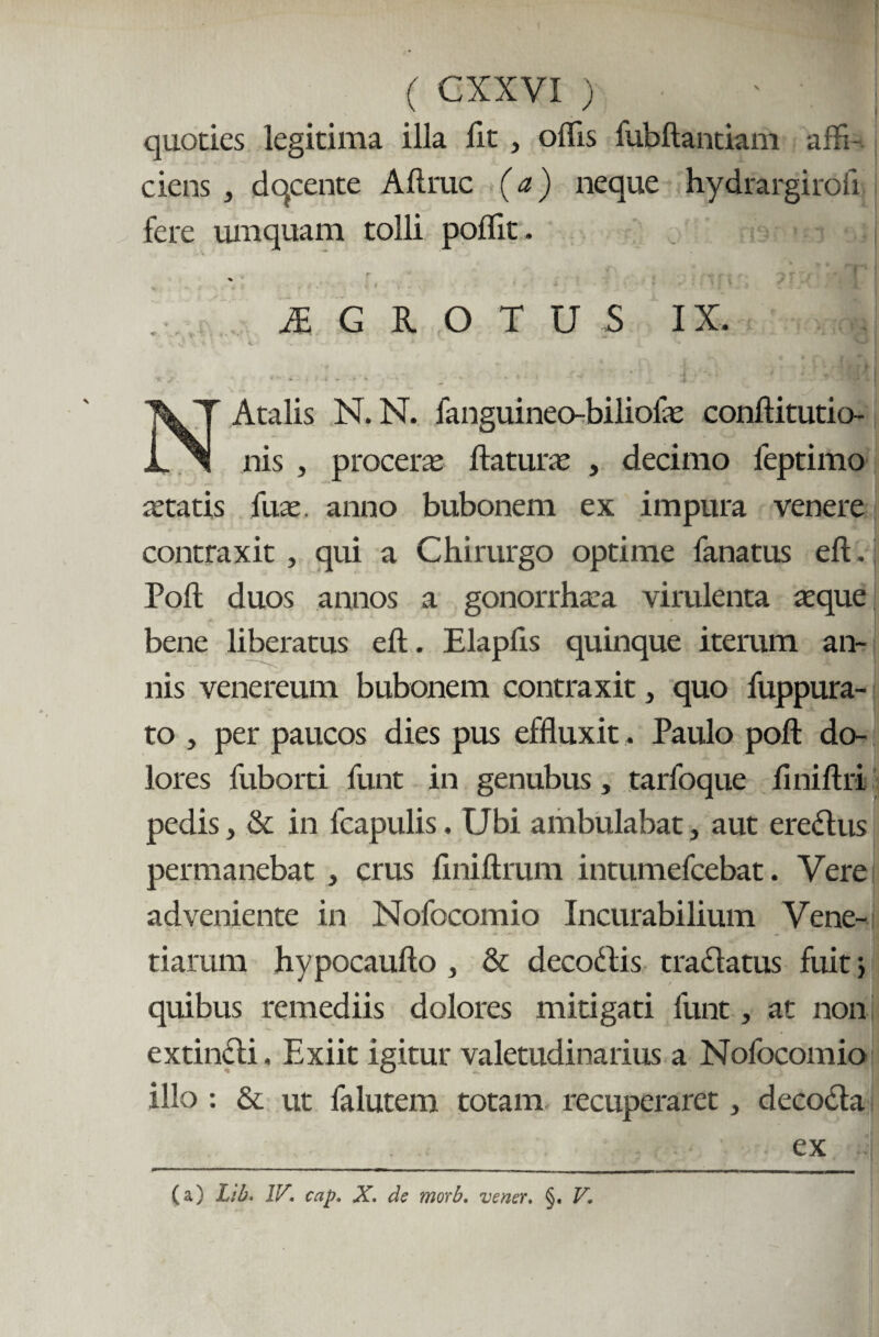 quoties legitima illa lit , offis fubftantiam affi ciens , dqcente A11 rue (a) neque hydrargirofi fere umquam tolli poffit . f . , - . gt c -*> r ^ f i t' mu ' A G R O T U S IX. jr v *■. i ii > m «• -> 4 *.*■-'-* • .*.#»* \ J* . *• * - w / [|j NAtalis N. N. fanguineo-biliolas conftitutio- nis , proceras flaturas , decimo feptimo astatis liras, anno bubonem ex impura venere contraxit , qui a Chirurgo optime fanatus eft. Poft duos annos a gonorrhasa virulenta asque bene liberatus eft. Elapfls quinque iterum an¬ nis venereum bubonem contraxit, quo fuppura- to , per paucos dies pus effluxit, Paulo poft do¬ lores fuborti funt in genubus, tarfoque finiftrt pedis} & in fcapulis. Ubi ambulabat, aut eredlus permanebat , crus ftniftnim intumefeebat. Vere adveniente in Nofocomio Incurabilium Vene¬ riarum hypocaufto , & decottis tractatus fuit; quibus remediis dolores mitigati funt, at non extinfti. Exiit igitur valetudinarius a Nofocomio illo : & ut falutem totam recuperaret, decodla ex (a) Ltb. IV. cap. X. de morb. vener. §. V.