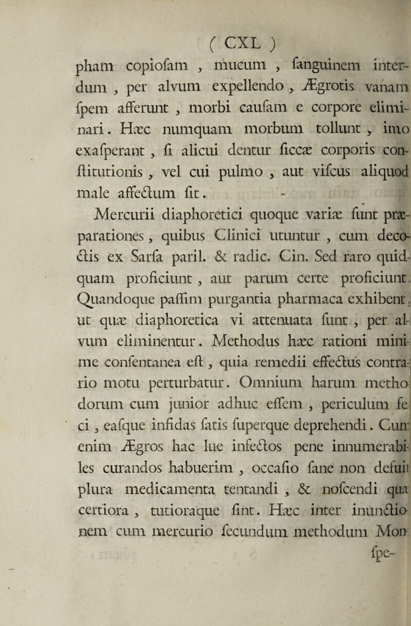 pham copiofam , mucum , fanguinem inter¬ dum , per alvum expellendo > fEgrotis vanam fpem afferunt , morbi caufam e corpore elimi¬ nari. Hxc numquam morbum tollunt , imo exafperant , li alicui dentur ficcx corporis con- ffitutionis , vel cui pulmo , aut vifcus aliquod male affedum fit. - p Mercurii diaphoretici quoque varix funt prae¬ parationes j quibus Clinici utuntur , cum deco- clis ex Sarfa paril. & radie. Cin. Sed raro quid¬ quam proficiunt , aut parum certe proficiunt. Quandoque paflim purgantia pharmaca exhibent. ut qux diaphoretica vi attenuata funt , per al¬ vum eliminentur. Methodus hxc rationi mini¬ me confentanea eft , quia remedii effectus contra¬ rio motu perturbatur. Omnium harum metho dorum cum junior adhuc effem , periculum fe ci, eafque infidas fatis fuperque deprehendi. Cun enim JEgros hac lue infedos pene innumerabi¬ les curandos habuerim , occafio fane non defuit plura medicamenta tentandi , & nofcendi qua certiora , tutiora que fint. Hxc inter inundio nem cum mercurio fecundum methodum Mon fpe-