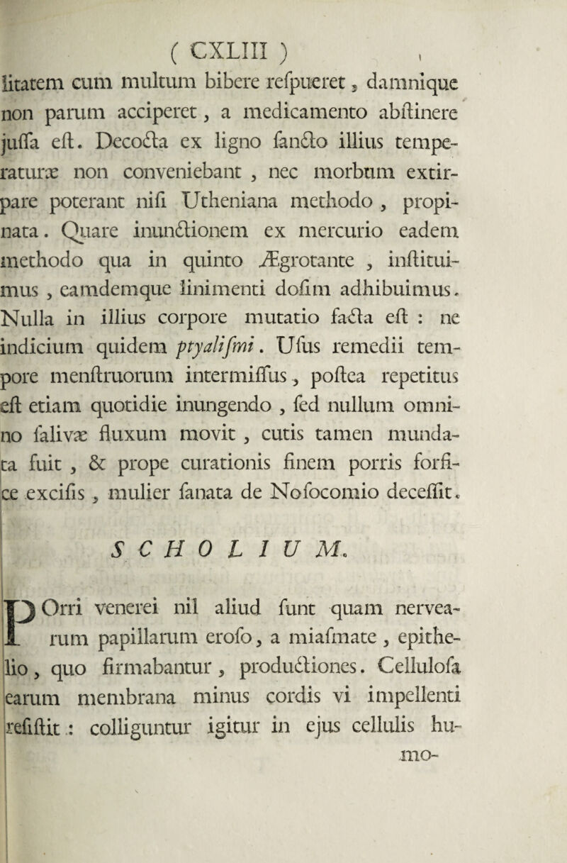 litatem cum multum bibere refpueret, damnique non parum acciperet, a medicamento abftinere jufla eft. Decoda ex ligno fansfto illius tempe¬ raturas non conveniebant , nec morbum extir- pare poterant nifi Utheniana methodo , propi¬ nata . Quare inundtionem ex mercurio eadem methodo qua in quinto iEgrotante , inftitui- mus , eamdemque linimenti dofun adhibuimus. Nulla in illius corpore mutatio fachi eft : ne indicium quidem ptyalifmi. Ufus remedii tem¬ pore menftruorum intermiffus, poftea repetitus eft etiam quotidie inungendo , fed nullum omni¬ no lalivcE fluxum movit , cutis tamen munda¬ ta fuit , & prope curationis finem porris forfi¬ ce excifis , mulier fanata de Nofocomio deceflit. $ C H 0 L IUM Orri venerei nil aliud funt quam nervea- jJL rum papillarum erofo, a miafmate , epithe¬ lio , quo firmabantur, produdliones. Cellulofa learum membrana minus cordis vi impellenti refiftit : colliguntur igitur in ejus cellulis hu¬ mo-