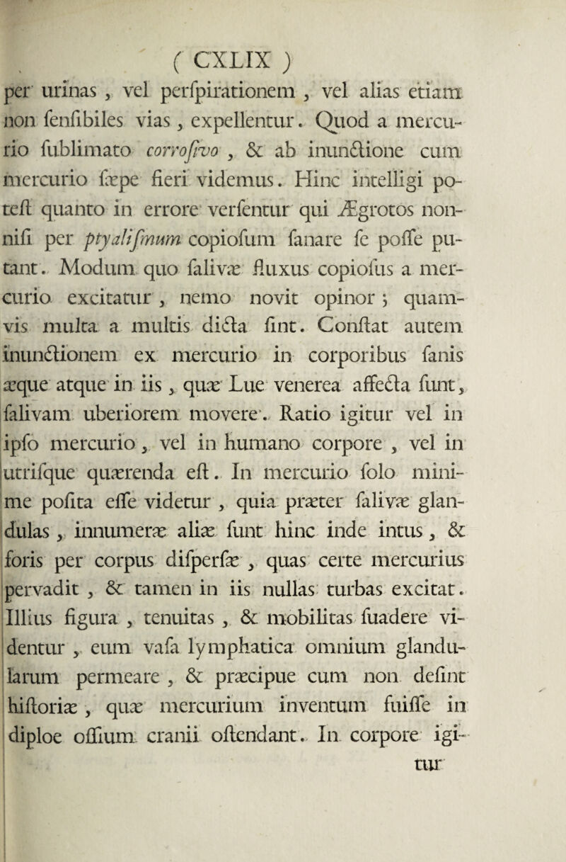 per urinas, vel perfpirationem , vel alias etiam non fenfi biles vias, expellentur. Quod a mercu¬ rio fublimato corrofivo , & ab inunctione cum mercurio laepe fieri videmus. Hinc intelligi po- tefi quanto in errore verfentur qui iEgrotos non- nifi per ptyaHfmum copiofum fanare fe poffe pu¬ tant. Modum quo falivae fiuxus copiofus a mer¬ curio excitatur , nemo novit opinor} quam¬ vis multa a multis di Ha fint. Confiat autem inunHionem ex mercurio in corporibus fanis aeque atque in iis 3 quas Lue venerea affecta funt, falivam uberiorem movere. Ratio igitur vel in ipfo mercurio , vel in humano corpore , vel in lutrifque quaerenda eft. In mercurio folo mini¬ me polita effe videtur , quia praeter falivae glan¬ dulas , innumerae aliae funt hinc inde intus, & foris per corpus difperfae , quas certe mercurius pervadit , & tamen in iis nullas turbas excitat. Illius figura , tenuitas , & mobilitas fuadere vi¬ dentur , eum vafa lymphatica omnium glandu¬ larum permeare , & praecipue cum non. defint hiftorias , quae mercurium inventum fuiffe in diploe oflium cranii offendant. In. corpore igi-