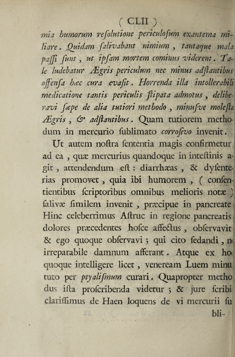 ■mia humorum refolutione periculofum exantema mi¬ liare . Quidam falivabant nimium , tantaque mala pajji funt, ut ipfam mortem cominus viderent. “Ta¬ le ludebatur TEgris periculum nec minus adjlantibus ojfenfa hccc cura evafit. Horrenda illa intollerabiit medicatione tantis periculis Jlipata admotus , delibe¬ ravi fcepe de alia tutiori methodo , minufve molefls. Algris , & adjlantibus. Quam tutiorem metho¬ dum in mercurio fublimato corrofivo invenit. Ut autem noftra fententia magis confirmetur ad ea , qua: mercurius quandoque in inteftinis a- git, attendendum eft : diarrhceas , & dyfente- rias promovet, quia ibi humorem , ( confen- tientibus lcriptoribus omnibus melioris notas .) falivas fimilem invenit , praecipue in pancreate Hinc celeberrimus Aftruc in regione pancreatis dolores praecedentes hofce affedtus , obfervavit & ego quoque obfervavi 5 qui cito fedandi, n< irreparabile damnum afferant. Atque ex ho< quoque intelligere licet, veneream Luem minu tuto per ptyalifmum curari . Quapropter metho dus ifta profcribenda videtur 5 & jure fcribi clariflimus de Haen loquens de vi mercurii fu bli-